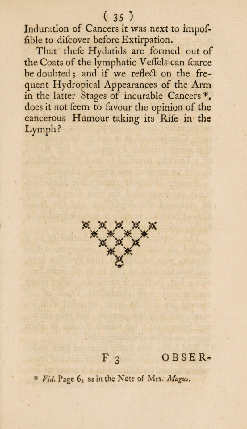 Induration of Cancers it was next to impof- fible to difcover before Extirpation. That thefe Hydatids are formed out of the Coats of the lymphatic VelTels can fcarce be doubted; and if we refled: on the fre¬ quent Hydropical Appearances of the Arm in the latter Stages of incurable Cancers does it not feem to favour the opinion of the cancerous Humour taking its Rife in the Lymph ? Vv? V/ JK. M S A A sc scjoc sc & & 5e( SC. .SC F 3 O B S E R- * Vid. Page 6, as in the Note of Mrs. Magus.