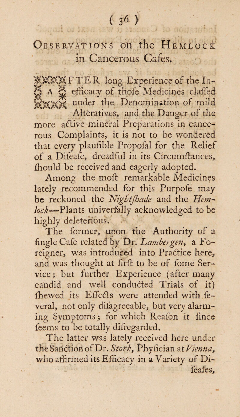 Observations on the Hemlock in Cancerous Cafes. MMKMFTER long Experience of the In- ^ A || efficacy of thofe Medicines clafTed unc^er the Denomination of mild Alteratives, and the Danger of the more active mineral Preparations in cance*- rous Complaints, it is not to be wondered that every plauhble Propofal for the Relief of a Difeafe, dreadful in its Circumftances, ffiould be received and eagerly adopted. Among the moft remarkable Medicines lately recommended for this Purpofe may be reckoned the Nigbtjhade and the Hem- /^—Plants universally acknowledged to be highly deleterious. The former, upon the Authority of a tingle Cafe related by Dr. Lambergen, a Fo¬ reigner, was introduced into Practice here, and was thought at firft to be of feme Ser¬ vice; but further Experience (after many candid and well conducted Trials of it) fhewed its Effedts were attended with fe~ veral, not only difagreeable, but very alarm¬ ing Symptoms; for which Reafon it iince feems to be totally dilregarded. The latter was lately received here under the Sanction of Dr. Stork, Phylician at Vienna, who affirmed its Efficacy in a Variety of Di- feafes. V