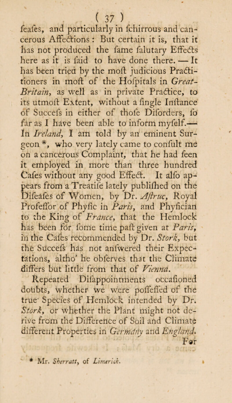 feafes, and particularly in fchirrous and can¬ cerous Affections: But certain it is, that it has not produced the fame falutary EffeCts here as it is faid to have done there. — It has been tried by the mod: judicious Practi¬ tioners in mod: of the Hofpitals in Great- Britain, as well as in private Practice, to its utmofl Extent, without a fingle Inftance of Succefs in either of thofe Diforders, fo far as I have been able to inform myfelf.— In Ireland, I am told by an eminent Sur¬ geon *, who very lately came to confult me on a cancerous Complaint, that he had feen it employed in more than three hundred Cafes without any good EffeCt. It alfo ap¬ pears from a Treatife lately publifhed on the Difeafes of Women, by Dr. Aftruc, Royal Profeffor of Phydc in Paris, and Phyfician to the King of France, that the Hemlock has been for fome time pad: given at Parisf in the Cafes recommended by Dr. Stork, but the Succefs has not anfwered their Expec¬ tations, altho’ he obferves that the Climate differs but little from that of Vienna. Repeated Difappointments occafioned doubts, whether we were poffeffed of the true* Species of Hemlock intended by Dr. Stork, or whether the Plant might not de¬ rive from the Difference of Soil and Climate different Properties in Germdny and England. For * Mr. Sherratt, of Limerick.