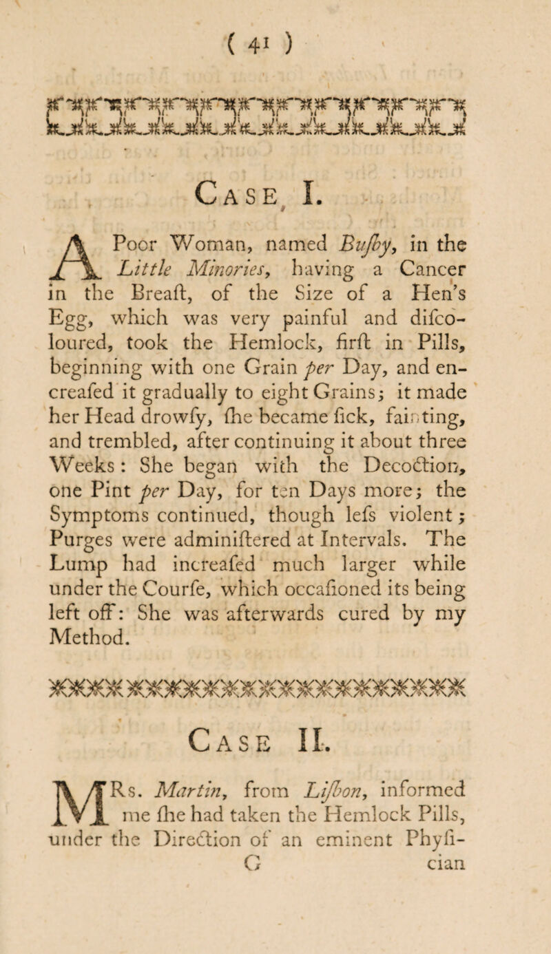 n»V*^ l\ Af^i^fi »W>i»^S flTX*»rrT» x<ri TTS*, ^flS /m>» Af\« a^n Case I. * i L '. , ■; J N i 4 .'/*'* A Poor Woman, named Bujby, in the Little MinorieSy having a Cancer in the Bread, of the Size of a Hen’s Egg, which was very painful and difco- loured, took the Hemlock, firft in Pills, beginning with one Grain per Day, and en- creafed it gradually to eight Grains; it made her Head drowfy, (he became fick, fainting, and trembled, after continuing it about three Weeks: She began with the Decodtion, one Pint per Day, for ten Days more; the Symptoms continued, though lefs violent; Purges were adminiftered at Intervals. The Lump had increafed much larger while under the Courfe, which occafioned its being left off: She was afterwards cured by my Method. Case II. MRs. Martin, from Lifbon, informed me die had taken the Hemlock Pills, under the Direction of an eminent Phyfi- G cian