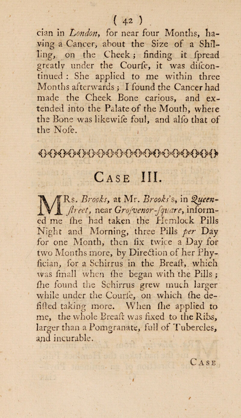 dan in London, for near four Months, ha¬ ving a Cancer, about the Size of a Shil¬ ling, on the Cheek; finding it fpread greatly under the Courlc, it was difcon- tinued : She applied to me within three Months afterwards ; I found the Cancer had made the Cheek Bone carious, and ex¬ tended into the Palate of the Mouth, where the Bone was like wife foul, and alfo that of the Nofe. Case III. MRs. Brooks, at Mr. Brooks’s, in tsfueen- Jlreet, near Grojvenor-jquare> inform¬ ed me fhe had taken the Hemlock Pills Night and Morning, three Pills per Day for one Month, then fix twice a Day for two Months more, by Direction of her Phy- fician, for a Schirrus in the Bread, which was frnall when fhe began with the Pills ; flie found the Schirrus grew much larger while under the Courfe, on which (he de¬ fined taking more. When (lie applied to me, the whole Bread: was fixed to the Ribs, larger than a Pomgranate, full of Tubercles, and incurable. / Case * » /