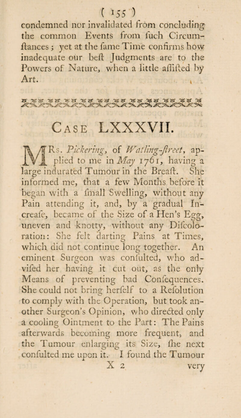 ( *55 ) condemned nor invalidated from concluding the common Events from fuch Circum- ftances; yet at the fame Time confirms how inadequate our heft Judgments are to the Powers of Nature, when a little affifted by Art. k Case LXXXVII. MRs. Pickering, of Watling-Jlreet, ap¬ plied to me in May 1761, having a large indurated Tumour in the Bread:. She informed me, that a few Months before it began with a final] Swelling, without any Pain attending it, and, by a gradual In- creafe, became of the Size of a Hen’s Egg, uneven and knotty, without any Decolo¬ ration: She felt darting Pains at Times, which did not continue long together. An eminent Surgeon was confulted, who ad- vifed her having it cut out, as the only Means of preventing bad Confequences. She could not bring herfelf to a Refolution to comply with the Operation, but took an¬ other Surgeon’s Opinion, who directed only a cooling Ointment to the Part: The Pains afterwards becoming more frequent, and the Tumour enlarging its Size, flhe next confulted me upon it. I found the Tumour X 2 very