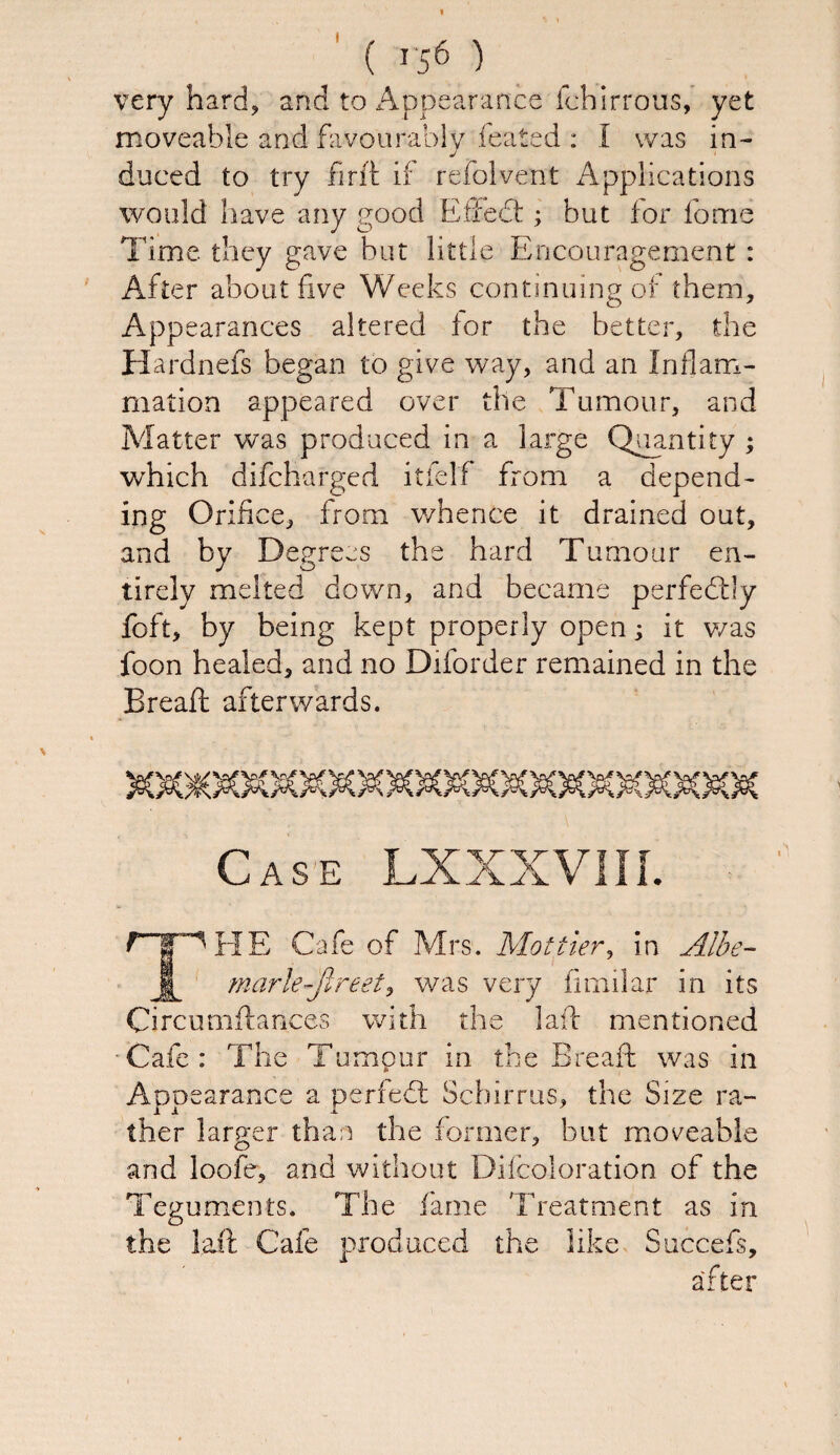 would have any good Eifedt; but for forrie Time they gave but little Encouragement : After about five Weeks continuing of them. Appearances altered for the better, the Hardnefs began to give way, and an Inflam¬ mation appeared over the Tumour, and Matter was produced in a large Quantity ; which difcharged itfelf from a depend¬ ing Orifice, from whence it drained out, and by Degrees the hard Tumour en¬ tirely melted down, and became perfectly foft, by being kept properly open; it was foon healed, and no Diforder remained in the Bread: afterwards. Case LXXXV1II. Mrs. Mot tier, in Albe- ■ was very fimilar in its Circumftances with the lad: mentioned ■ Cafe : The Tumour in the Bread: was in Appearance a perfedt Scbirrus, the Size ra¬ ther larger than the former, but moveable and loofe, and without Difcoloration of the Teguments. The fame Treatment as in the laft Cafe produced the like Succefs, after