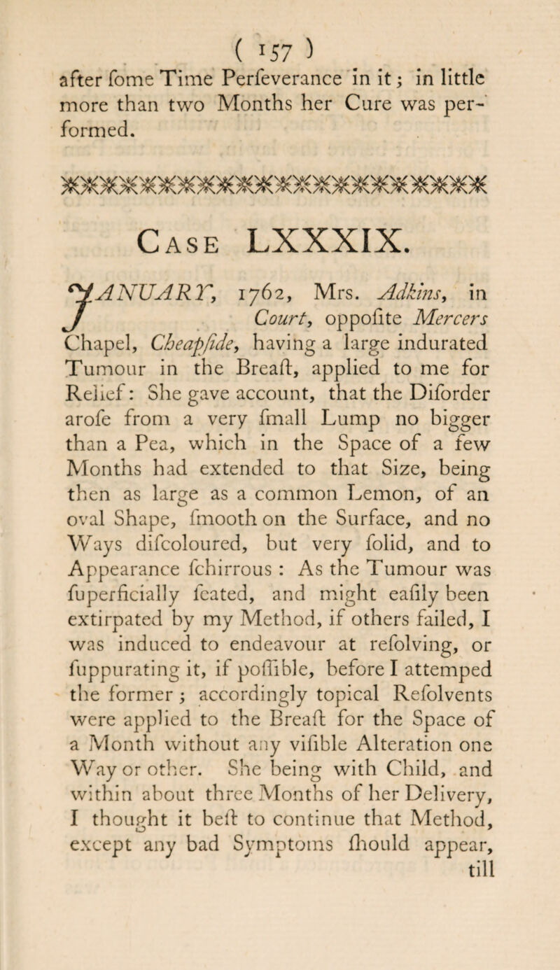 after fome Time Perfeverance in it; in little more than two Months her Cure was per¬ formed. Case LXXXIX. 7ANUART, 1762, Mrs. Adkins, in Court, op polite Mercers Chapel, Cheap fide, having a large indurated Tumour in the Bread, applied to me for Relief: She gave account, that the Diforder arofe from a very fmall Lump no bigger than a Pea, which in the Space of a few Months had extended to that Size, being then as large as a common Lemon, of an oval Shape, fmooth on the Surface, and no Ways difcoloured, but very folid, and to Appearance fchirrous : As the Tumour was fuperficially leated, and might eafily been extirpated by my Method, if others failed, I was induced to endeavour at refolving, or fuppurating it, if podible, before I attemped the former ; accordingly topical Refolvents were applied to the Bread for the Space of a Month without any vidble Alteration one Way or other. She being with Child, and within about three Months of her Delivery, I thought it bed to continue that Method, except any bad Symptoms fliould appear, till