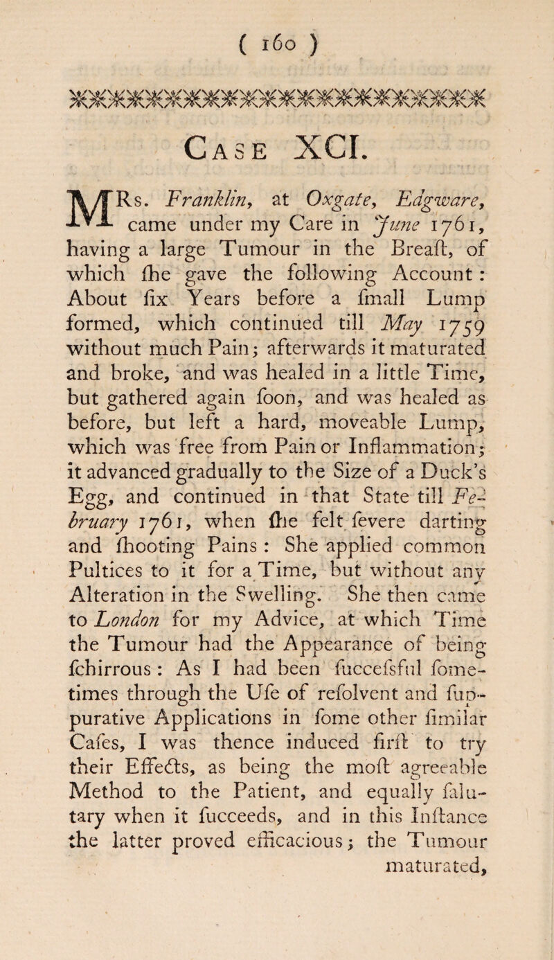 ( i6o ) MRs. Franklin, at Ox gate, Edgware, came under my Care in June 1761, having a large Tumour in the Breaft, of which flhe gave the following Account : About fix Years before a fmall Lump formed, which continued till May 1759 without much Pain; afterwards it maturated and broke, and was healed in a little Time, but gathered again foon, and was healed as before, but left a hard, moveable Lump, which was free from Pain or Inflammation; it advanced gradually to the Size of a Duck’s Egg, and continued in that State till Fe¬ bruary 1761, wdien (lie felt fevere darting and fhooting Pains : She applied common Pultices to it for a Time, but without any Alteration in the Swelling. She then came to London for my Advice, at which Time the Tumour had the Appearance of being fchirrous : As I had been fuccefsful fome- times through the Ufe of refolvent and fup- purative Applications in fome other fimilar Cafes, I was thence induced fir ft to try their Effedts, as being the moft agreeable Method to the Patient, and equally falu- tary when it fucceeds, and in this Inftance the latter proved efficacious; the Tumour maturated.