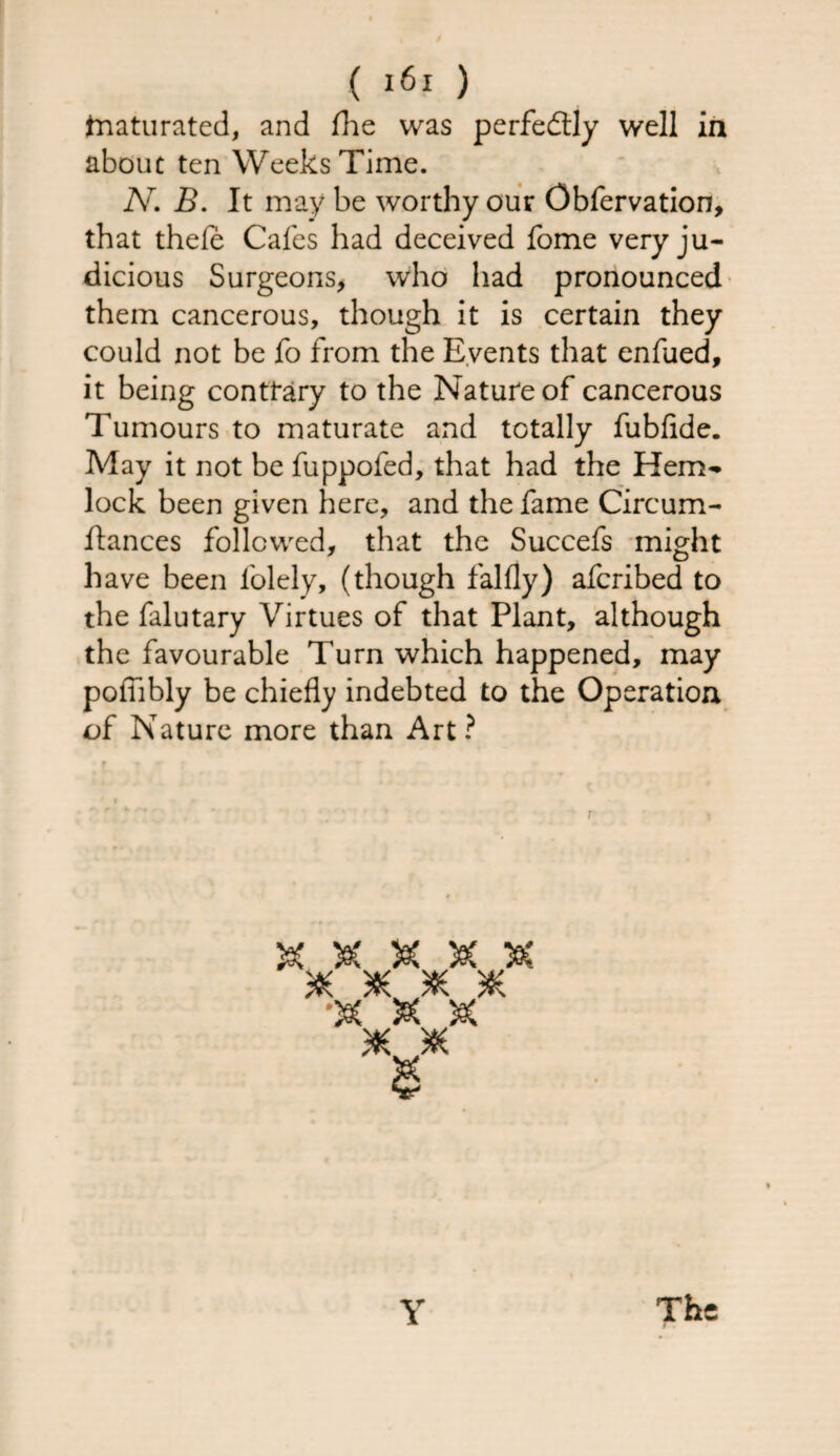 tnaturated, and (he was perfectly well in about ten Weeks Time. N. B. It may be worthy our Obfervation, that thele Cafes had deceived fome very ju¬ dicious Surgeons, who had pronounced them cancerous, though it is certain they could not be fo from the Events that enfued, it being contrary to the Nature of cancerous Tumours to maturate and totally fubfide. May it not be fuppofed, that had the Hem¬ lock been given here, and the fame Circum- ftances followed, that the Succefs might have been folely, (though falfly) afcribed to the falutary Virtues of that Plant, although the favourable Turn which happened, may pofiibly be chiefly indebted to the Operation of Nature more than Art ? V£ Vf * * * * & & * * Y The