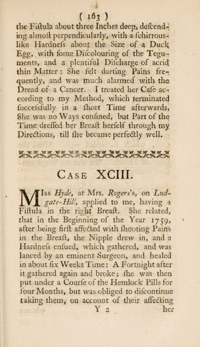 C ) the Fiftula about three Inches deep, defcend- ing almoft perpendicularly, with a fchirrous- like Hardnefs about the Size of a Ducl$ Egg, with Ibme Difcolouring of the Tegu¬ ments, and a plentiful Difcharge of acrid thin Matter : She felt darting Pains fre¬ quently, and was much alarmed with the Dread of a Cancer. I treated her Cafe ac¬ cording to my Method, which terminated fuccefsfully in a fihort Time afterwards. She was no Ways confined, but Part of the Time drefled her Brealt herfelf through my Directions, till die became perfectly well. ~ns w ~us itr &r 'hjor as w Ttfitr ttf its or ns or m Case XCIII. ~ - • • • Miss Hyde, at Mrs. Rogers s, on Lud- gat e-Hill, applied to me, having a Fiftula in the right Breaft. She related, that in the Beginning of the Year 1759, after being firft affeCted with (hooting Pains in the Breaft, the Nipple drew in, and a Hardnefs enfued, which gathered, and was lanced by an eminent Surgeon, and healed in about fix Weeks Time: A Fortnight after it gathered again and broke; (he was then put under a Courfe of the Hemlock Pills for four Months, but was obliged to difcontinue taking them, on account of their affeCting