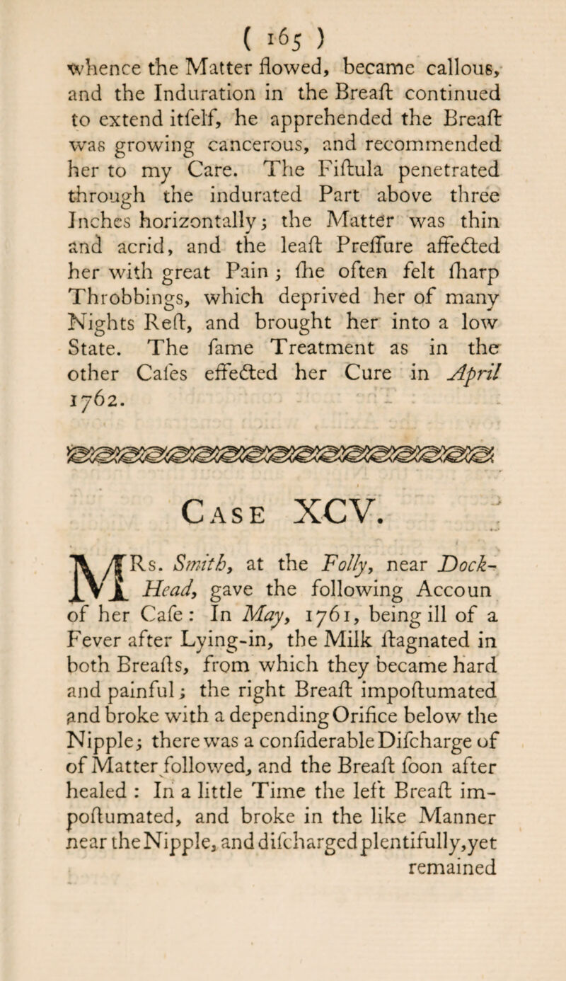 whence the Matter flowed, became callous, and the Induration in the Breaft continued to extend itfelf, he apprehended the Breaft was growing cancerous, and recommended her to my Care. The Fiftula penetrated through the indurated Part above three Inches horizontally; the Matter was thin and acrid, and the leaft Preffure affedted her with great Pain ; fhe often felt fharp Throbbings, which deprived her of many Nights Reft, and brought her into a low State. The fame Treatment as in the other Cafes effected her Cure in April 1762. f Case XCV. MRs. Smithy at the Folly, near Dock- Head, gave the following Accoun of her Cafe: In May, 1761, being ill of a Fever after Lying-in, the Milk ftagnated in both Breads, from which they became hard and painful; the right Breaft impoftumated and broke w’ith a depending Orifice below the Nipple; there wras a confiderableDifcharge of of Matter followed, and the Breaft loon after healed : In a little Time the left Breaft im¬ poftumated, and broke in the like Manner near the Nipple, anddifchargedplentifully,yet remained