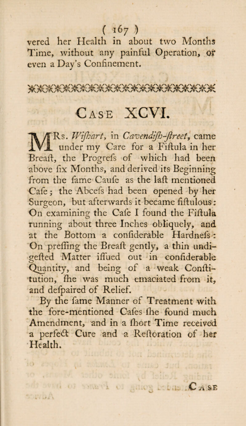vered her Health in about two Months Time, without any painful Operation, or even a Day’s Confinement. Case XCVI. MRs. Wijhart, in Cavendifh-Jlreet, came under my Care for a Fiftula in her Bread:, the Progrefs of which had been above fix Months, and derived its Beginning from the fame Caufe as the laft mentioned Cafe; the Abcefs had been opened by her Surgeon, but afterwards it became fiftulous: On examining the Cafe I found the Fiftula running about three Inches obliquely, and at the Bottom a confiderable Hardnefs: On prefling the Bread: gently, a thin undi- gefted Matter iflfued out in confiderable Quantity, and being of a weak Confti- tution, fhe was much emaciated from it, and defpaired of Relief. By the fame Manner of Treatment with the fore-mentioned Cafes (lie found much Amendment, and in a fhort Time received a perfect Cure and a Reftoration of her Health. /i S-E