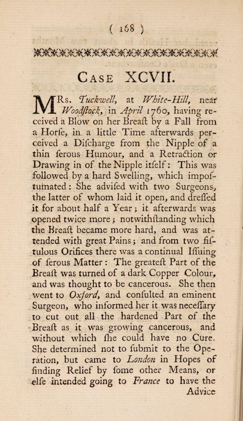 Case XCVII. MRs. 'Tuckwell, at White-Hill, nestt Woodflocky in April 1760, having re¬ ceived a Blow on her Breaft by a Fall from a Horfe, in a little Time afterwards per¬ ceived a Difcharge from the Nipple of a thin ferous Humour, and a Retradtion or Drawing in of the Nipple itfelf: This was followed by a hard Swelling, which impof- tuinated: She advifed with two Surgeons, the latter of whom laid it open, and drefled it for about half a Year; it afterwards was opened twice more; notwithstanding which the Breaft became more hard, and was at¬ tended with great Pains; and from two fif- tulous Orifices there was a continual Iffuing of ferous Matter : The greateft Part of the Breaft was turned of a dark Copper Colour, and was thought to be cancerous. She then went to Oxjordy and confulted an eminent Surgeon, who informed her it was neceflary to cut out all the hardened Part of the Breaft as it was growing cancerous, and without which fhe could have no Cure.. She determined not to fubmit to the Ope¬ ration, but came to London in Hopes of finding Relief by fome other Means, or elfe intended going to France to have the Advice 1