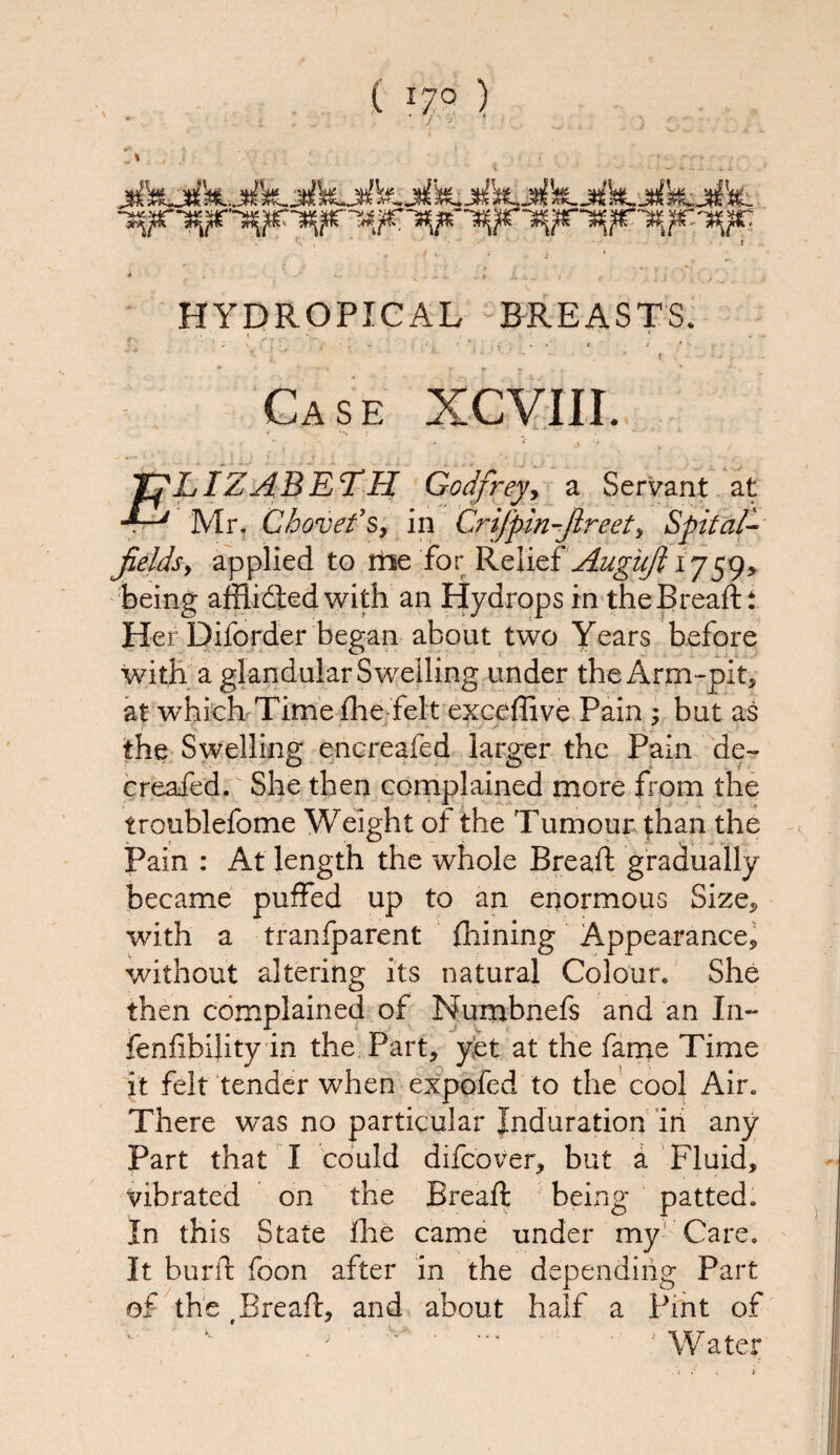 , • *V , ‘ • ‘ • • t - ■ r . - , ‘ £ * .lx,... , * ; j ■ .;,., HYDROPICAL BREASTS. , ‘ t ^ , . v.. 4 . • * •' • -- - •, * f .’ ‘ •■- • J »■ - Ca s e xcviii. *'•■’■ 4 - •■ * i .. *.* * ■ , ‘ * • » ;• , ;• « , ■ . >. ' • - v- Yf LIZ ABET H Godfrey, a Servant at Mr. Chovefs, in Crifpin-fireet, Spit oil¬ fields, applied to me for Relief Augufi 1759, being afflidted with an Hydrops in the Bread:: Her Diforder began about two Years before with a glandular Swelling under the Arm-pit, at which Time die felt exceffive Pain ; but as the Swelling encreafed larger the Pain de- creafed. She then complained more from the troublefome Weight of the Tumour than the Pain : At length the whole Bread gradually became puffed up to an enormous Size, with a tranfparent diining Appearance, without altering its natural Colour. She then complained of Numbnefs and an In- feniibility in the Part, yet at the fame Time it felt tender when expofed to the cool Air. There was no particular Induration in any Part that I could difcover, but a Fluid, vibrated on the Bread being patted. In this State die came under my Care. It burd foon after in the depending Part of the (Bread, and about half a Pint of Water