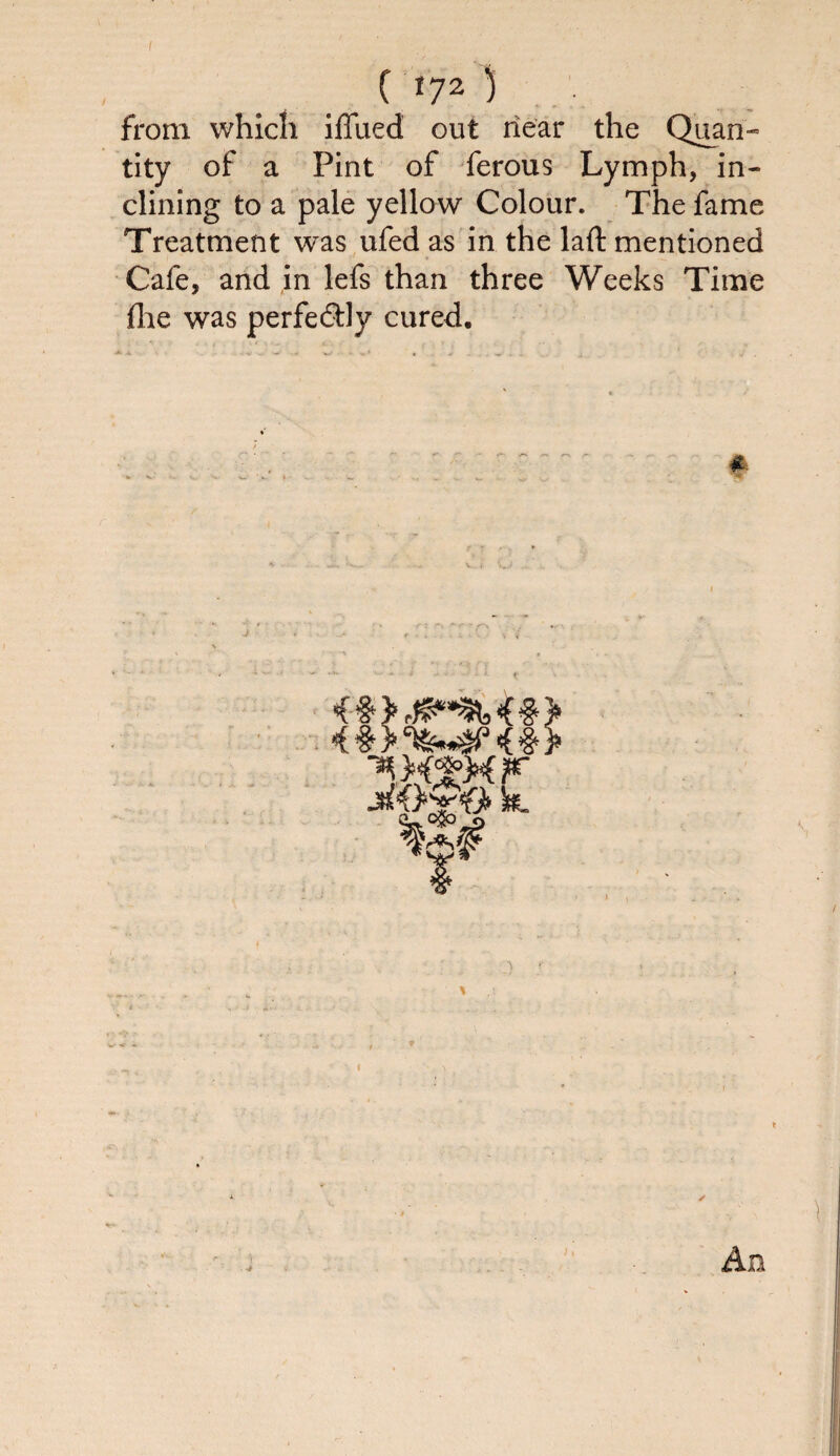 ( 17Z ) from which iffiied out near the Quan¬ tity of a Pint of ferous Lymph, in¬ clining to a pale yellow Colour. The fame Treatment was ufed as in the laft mentioned Cafe, and in lefs than three Weeks Time fhe was perfe&Jy cured. k %S# An