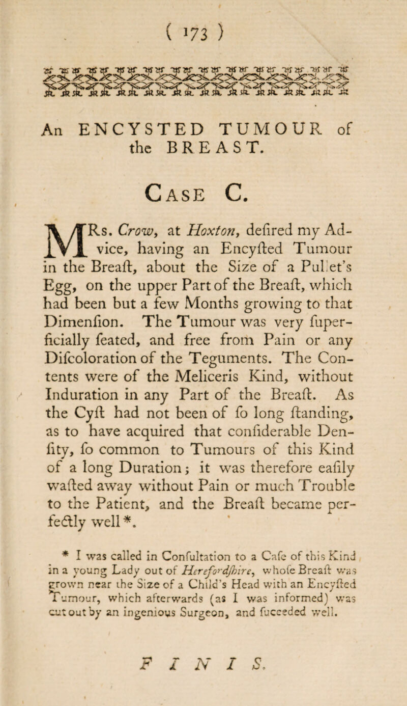 An ENCYSTED TUMOUR of the BREAST. Case C. MRs. Crow, at Hoxton, defired my Ad¬ vice, having an Encyded Tumour in the Bread, about the Size of a Pul'et’s Egg, on the upper Part of the Bread:, which had been but a few Months growing to that Dimenfion. The Tumour was very fuper- ficially feated, and free from Pain or any Difcoloration of the Teguments. The Con¬ tents were of the Meliceris Kind, without Induration in any Part of the Bread. As the Cyd had not been of fo long danding, as to have acquired that condderable Den- fity, fo common to Tumours of this Kind of a long Duration; it was therefore eafily waded away without Pain or much Trouble to the Patient, and the Bread became per¬ fectly well*. * I was called in Confutation to a Cafe of this Kind in a young Lady out of Herefo^dJhire, whofe Breaft was crown near ihe Size of a Child’s Head with an Encyfted Tumour, which afterwards (as I was informed) was cut out by an ingenious Surgeon, and fuceeded well. F I N I S.