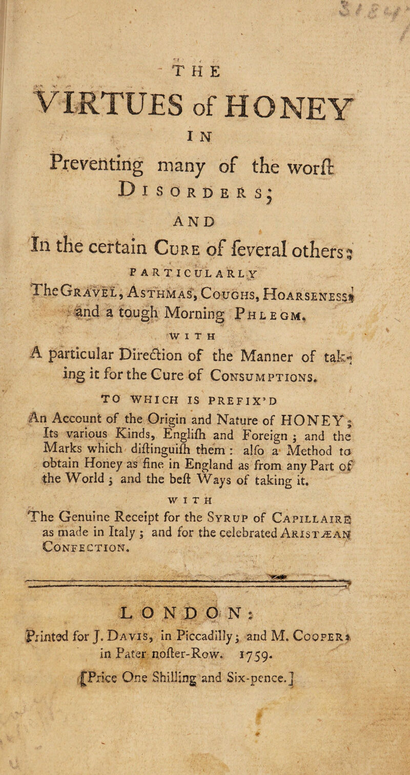 THE VIRTUES of HONEY I N Preventing many of the worft Disorders] AND In the certain Cure of feveral others'; PARTICULA R L Y The Gravel, Asthmas, Coughs, Hoarseness* -and a tough Morning Phlegm, With A particular Dire&ion of the Manner of tak-j ing it for the Cure of Consumptions* TO WHICH IS PREFIX’D An Account of the Origin and Nature of HONEY; Its various Kinds, Englifh and Foreign ; and the Marks which diflinguifh them : alfo a Method to obtain Honey as fine in England as from any Part of the World ; and the beft Ways of taking it. WITH The Genuine Receipt for the Syrup of Capillairb as made in Italy ; and for the celebrated Arist-sean Confection. L O N D O N : Printed for J. Davis, in Piccadilly; and M. Coopers. in Pater nofter-Row. 1759. £ Price One Shilling and Six-pence.]