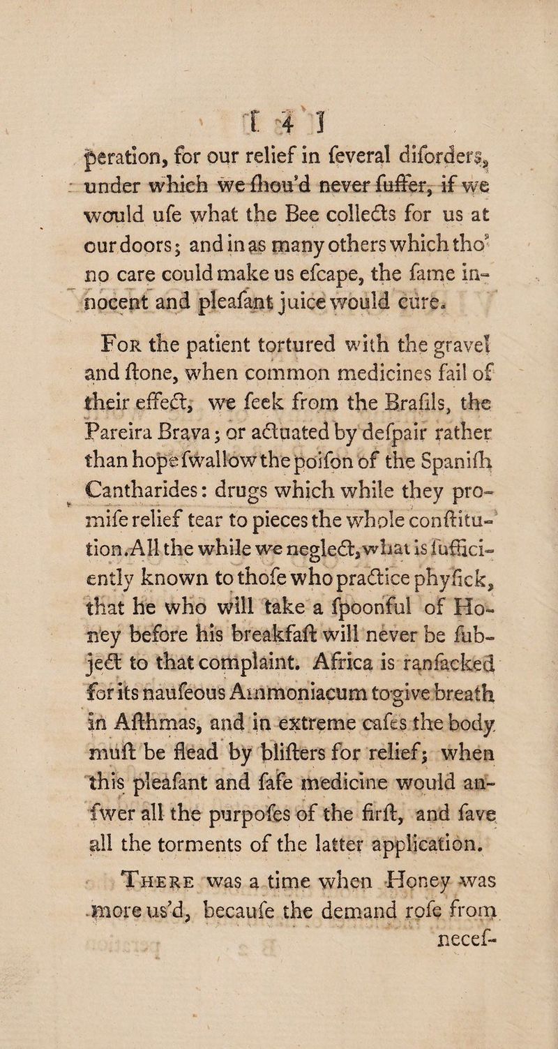 deration, for our relief in feveral diforder^ under which we fhoud never ftiffer, if we would ufe what the Bee collects for us at our doors; and in as many others which tho no care could make us efcape, the fame in¬ nocent and pleafant juice would cure* For the patient tortured with the gravel and ftone, when common medicines fail of their effect, we feek from the Brafils, the ; ‘ > 1 Pareira Brava; or aduated by defpair rather than hope fwailow the poifon of the Spanifh Cantharides: drugs which while they pro- mife relief tear to pieces the whole conftitu- tion. All the while we negled,wliat is fufHci- ently known tothofe whopra&ice phyfick, that he who will take a fpoonfui of Ho¬ ney before his breakfaft will never be fub- je£t to that complaint. Africa is ranfacked for its naufeous Ammoniacum to give breath in Afthmas, and in extreme cafes the body muff be flead by blifters for relief; when this pleafant and fafe medicine would an- fwer all the purpofes of the firft, and fave all the torments of the latter application. There was a time when Honey was .more us'd, becaufe the demand rofe from necef-