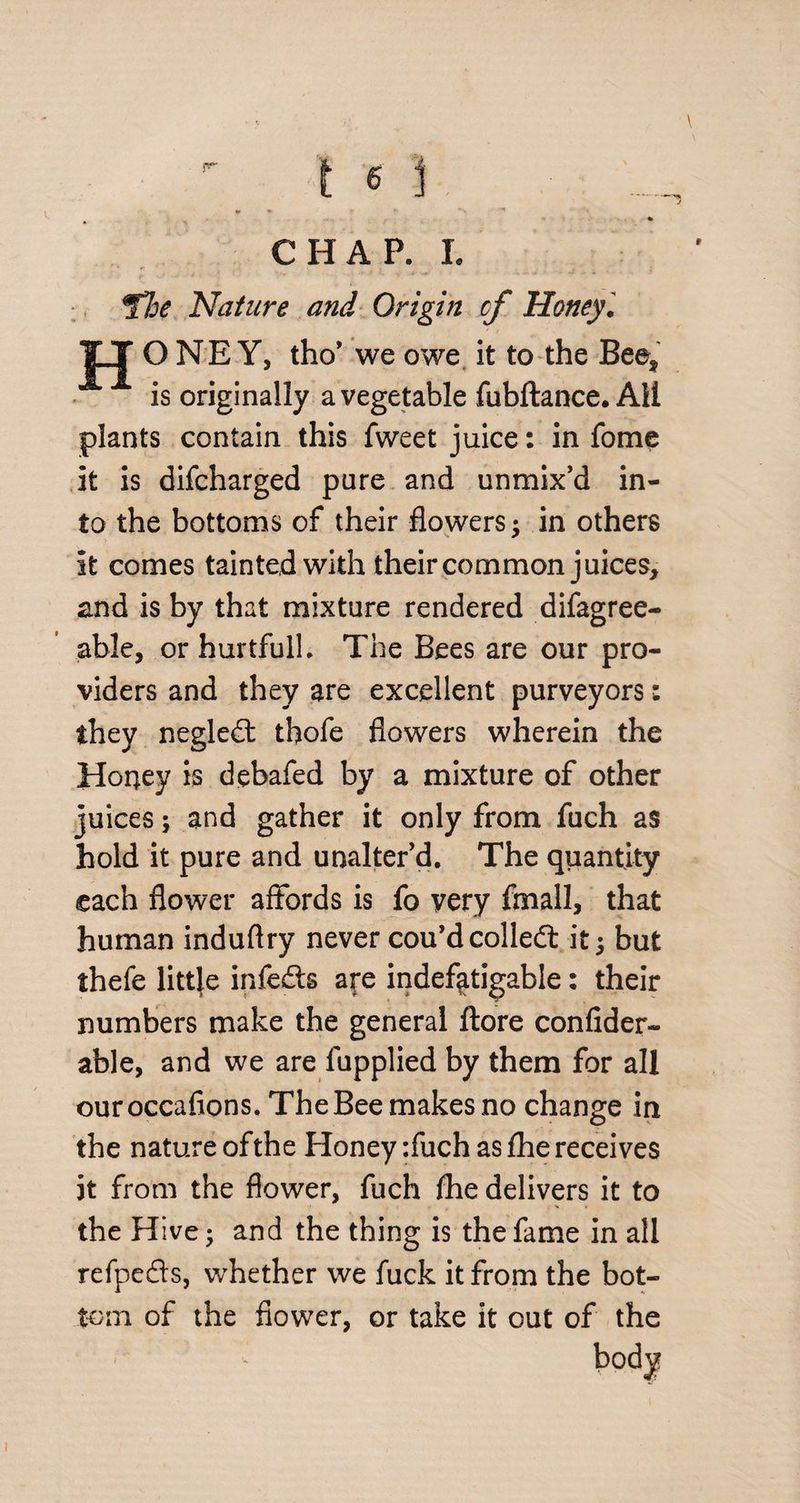 *► * * 9* > * CHAP. I. Nature and Origin cf Honey. ONEY, tho’ we owe it to the Bee, is originally a vegetable fubftance. AH plants contain this fweet juice: in fome it is difcharged pure and unmix’d in¬ to the bottoms of their flowers $ in others it comes tainted with their common juices, and is by that mixture rendered difagree- able, or hurtfull. The Bees are our pro¬ viders and they are excellent purveyors: they negled thofe flowers wherein the Honey is debafed by a mixture of other juices; and gather it only from fuch as hold it pure and unalter’d. The quantity each flower affords is fo very fmall, that human induflry never cou’d colled it; but thefe little infeds are indefatigable: their numbers make the general ftore confider- able, and we are fupplied by them for all ouroccafions. The Bee makes no change in the nature of the Honey :fuch as fhe receives it from the flower, fuch fhe delivers it to the Hive • and the thing is the fame in all refpeds, whether we fuck it from the bot¬ tom of the flower, or take it out of the /