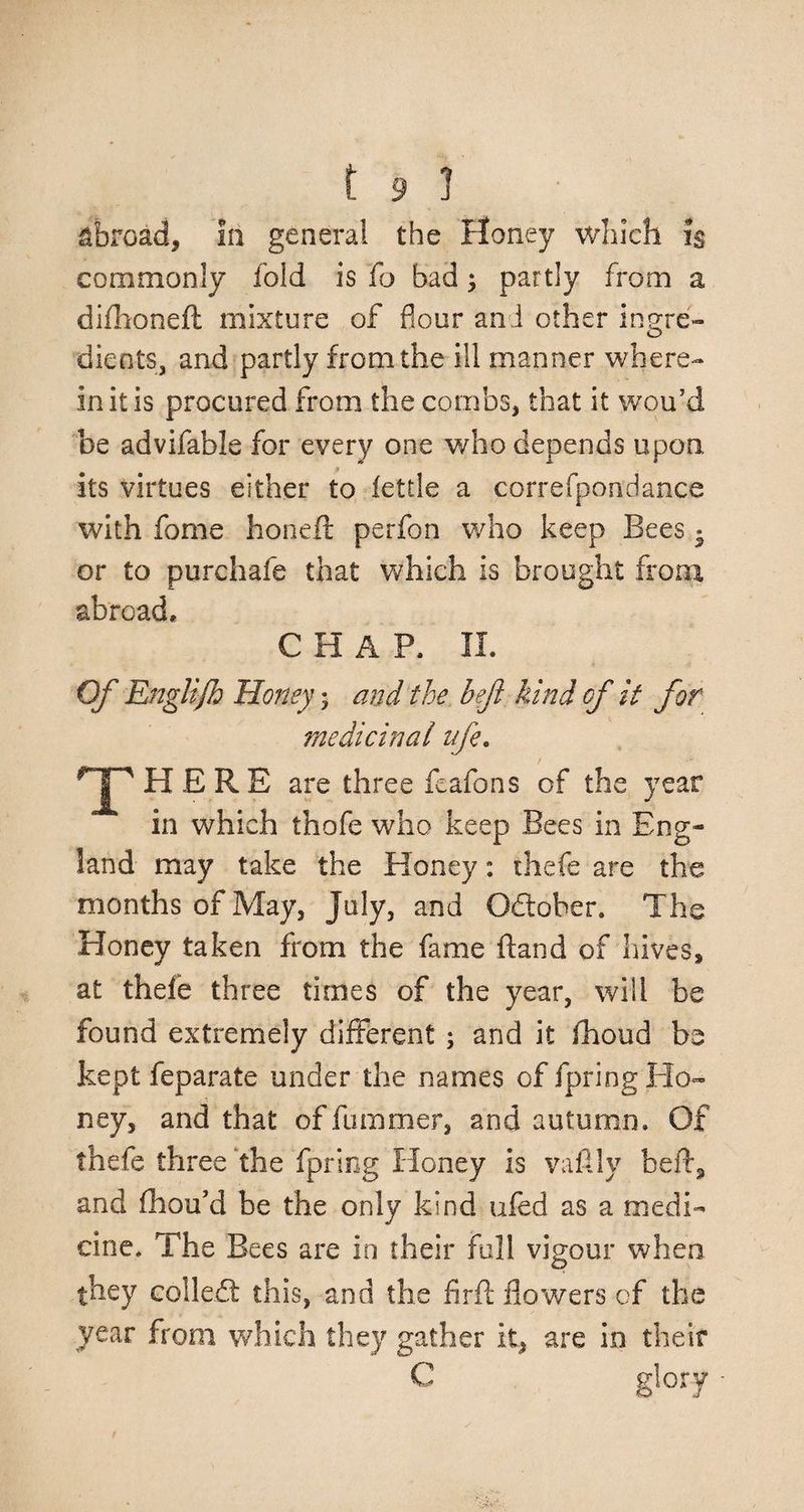 abroad, In general the Honey which f$ commonly fold is fo bad; partly from a difhoneft mixture of flour and other ingre¬ dients, and partly from the ill manner where¬ in it is procured from the combs, that it wou’d be advifable for every one who depends upon, its virtues either to fettle a correfpondance with fome honed: perfon who keep Bees ^ or to purchafe that which is brought front abroad, CHAP, II. Of Englijh Honey 5 and the beji kind of it for medicinal ife. T HERE are three fcafons of the year in which thofe who keep Bees in Eng¬ land may take the Honey: thefe are the months of May, July, and Odoher. The Honey taken from the fame ftand of hives, at thefe three times of the year, will be found extremely different ; and it fhoud be kept feparate under the names of fpring Ho¬ ney, and that of fumrner, and autumn. Of thefe three the fpring Honey is vaftly heft, and fhou’d be the only kind ufed as a medi¬ cine. The Bees are in their full vigour when they colled this, and the firft flowers of the year from which they gather it, are in their C glory •