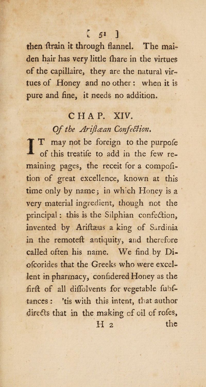 : 5* ] then {train it through flannel. The mai¬ den hair has very little {hare in the virtues of the capillaire, they are the natural vir« tues of Honey and no other: when it is pure and fine, it needs no addition, C H A P. XIV, Of the Arificean Confe£iion> T T may not be foreign to the purpofe of this treatife to add in the few re¬ maining pages, the receit for a compofi- tion of great excellence, known at this time only by name; in which Honey is a very material ingredient, though not the principal: this is the Silphian confedtion, invented by Ariftasus a king of Sardinia in the remoteft antiquity, and therefore called often his name. We find by Di« ofcorides that the Greeks who were excel¬ lent in pharmacy, confidered Honey as the firft of all diflblvents for vegetable fubf- tances : ’tis with this intent, that author diredts that in the making cf oil of rofes,
