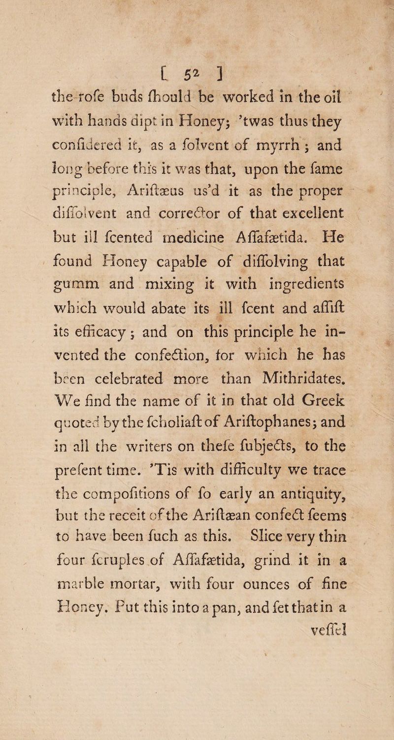 the rofe buds ffiould be worked in the oil with hands dipt in Honey; ’twas thus they confidered it, as a folvent of myrrh ; and long before this it was that, upon the fame principle, Arifheus us’d it as the proper diffolvent and corrector of that excellent but ill fcented medicine Affafaetida. He found Honey capable of diffolving that gumm and mixing it with ingredients which would abate its ill fcent and affift its efficacy; and on this principle he in¬ vented the confedion, tor which he has been celebrated more than Mithridates. We find the name of it in that old Greek quoted by thefcholiaftof Ariftophanes; and in all the writers on thefe fubjeds, to the prefent time. ’Tis with difficulty we trace the compofitions of fo early an antiquity, but the receit of the Ariftasan confed feems to have been fuch as this. Slice very thin four fcruples of Affafetida, grind it in a marble mortar, with four ounces of fine Honey. Put this into a pan, and fet that in a vefiel