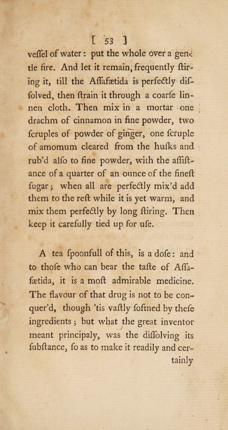 [ S3 ] veflel of water: put the whole over a gen< tie fire. And let it remain, frequently ftir- ing it, till the Aflafaetida is perfe&ly dif- folved, then (train it through a coarfe lin~ nen cloth. Then mix in a mortar one drachm of cinnamon in fine powder, two fcruples of powder of ginger, one fcruple of amomum cleared from the hufks and rub’d alfo to fine powder, with the aflift- ance of a quarter of an ounce of the fined fugar $ when all are perfectly mix’d add them to the reft while it is yet warm, and mix them perfeftly by long ftiring. Then keep it carefully tied up for ufe. A tea fpoonfull of this, is a dofe: and to thofe who can bear the tafte of Afla- fetida, it is a moft admirable medicine. The flavour of that drug is not to be con« quer’d, though ’tis vaftly foftned by thefe ingredients; but what the great inventor meant principaly, was the diflblving its fubftance, fo as to make it readily and cer¬ tainly