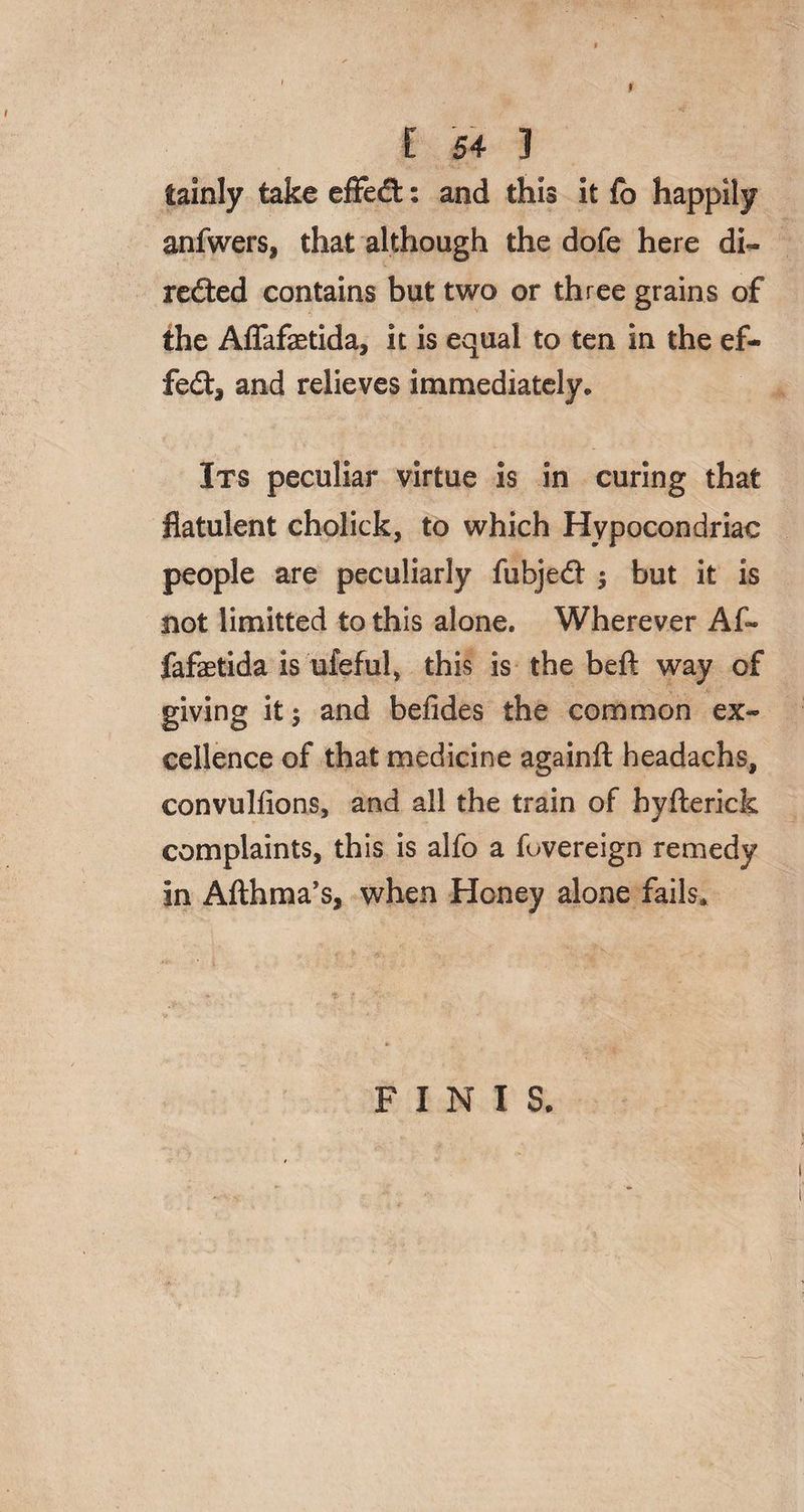iainly take effeCt: and this it fb happily anfwers, that although the dofe here di¬ rected contains but two or three grains of the Affafaetida, it is equal to ten in the ef¬ fect, and relieves immediately. Its peculiar virtue is in curing that flatulent cholick, to which Hypocondriae people are peculiarly fubjeCt $ but it is not limitted to this alone. Wherever Af¬ fafaetida is ufeful, this is the beft way of giving it 5 and befides the common ex¬ cellence of that medicine againft headachs, convullions, and all the train of byflerick complaints, this is alfo a fovereign remedy in Afthma’s, when Honey alone fails. FINIS.