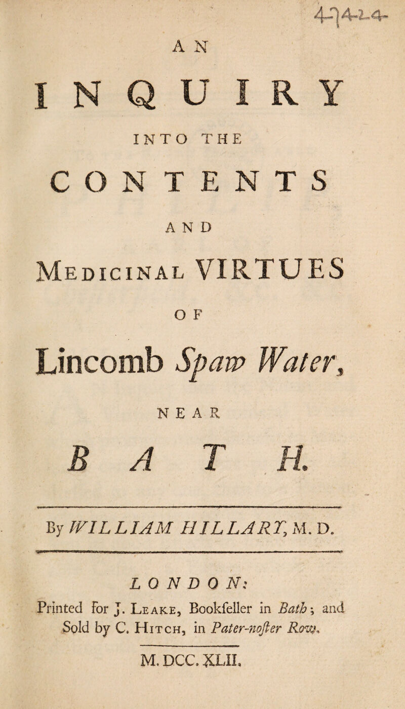 A N I N Q U I R INTO THE CONTENT A N D Medicinal VIRTUES O F Lincomb Spam Wafer, NEAR BATH. * By WILLIAM HILLARY, M. D. LONDON: Printed For J. Leake, Bookfeller in Bath-, and Sold by C. Hitch, in Pater-nofter Rim. Y s M, DCC. XLII,