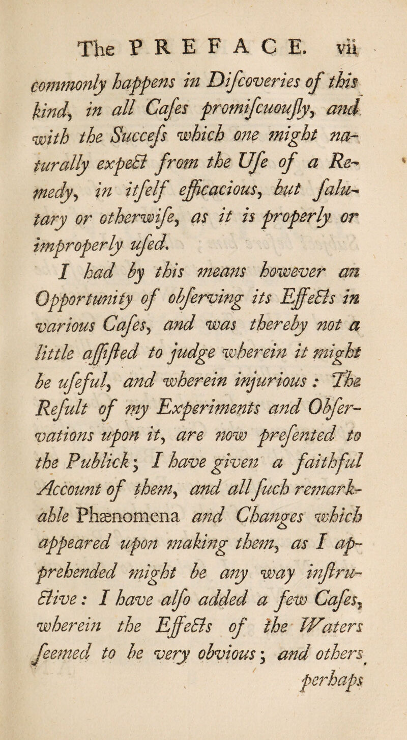 commonly happens in D if cover ies of this kind, in all Cafes promifcuoufy, and, with the Succefs which one might na¬ turally expeS from the Ufe of a Re¬ medy, in itfelf efficacious, hit falu- tary or otherwife, as it is properly or improperly ufed. I had by this means however asi Opportunity of ohferving its Efife&s in various Cafes, and was thereby not a little ajfifled to judge wherein it might be ufefuly and wherein injurious : The Refult of my Experiments and Obfer- vations upon it, are now prefen ted to the Pub lick; I have given a faithful Account of them, and all fuch remark¬ able Phenomena and Changes which appeared upon making them, as I ap¬ prehended might he any way inftru- Slive: I have alfo added a few CafesT wherein the EjfeEls of the Waters feemecl to be very obvious; and others•