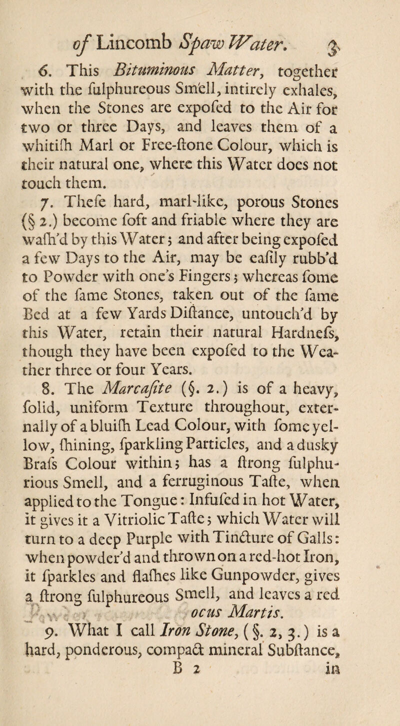 6. This Bituminous Matter, together with the fulphureous Smell, intirely exhales, when the Stones are expofed to the Air for two or three Days, and leaves them of a whitifh Marl or Free-ftone Colour, which is their natural one* where this Water does not touch them. 7. Thefe hard, marHike, porous Stones (§2.) become foft and friable where they are wafh'd by this Water 5 and after being expofed a few Days to the Air, may be ealily rubb’d to Powder with ones Fingers 5 whereas feme of the fame Stones, taken out of the fame Bed at a few Yards Diftance, untouch'd by this Water, retain their natural Hardnefs, though they have been expofed to the Wea¬ ther three or four Years. 8. The Marcajite (§. 2.) is of a heavy, folid, uniform Texture throughout, exter¬ nally of abluifh Lead Colour, with fomc yel¬ low, {Lining, fparkiing Particles, and a dusky Brafs Colour within 5 has a ftrong fulphu- rious Smell, and a ferruginous Tafte, when applied to the Tongue: Infufed in hot Water, it gives it a Vitriolic Tafte 5 which Water will turn to a deep Purple with Tinfture of Galls: when powder'd and thrown on a red-hot Iron, it fparkles and flafhes like Gunpowder, gives a ftrong fulphureous Stnell, and leaves a red ocus Martis. 9. What I call Iron Stone, (§. 2, 3.) is a hard, ponderous, compact mineral Subftance, B 2 in