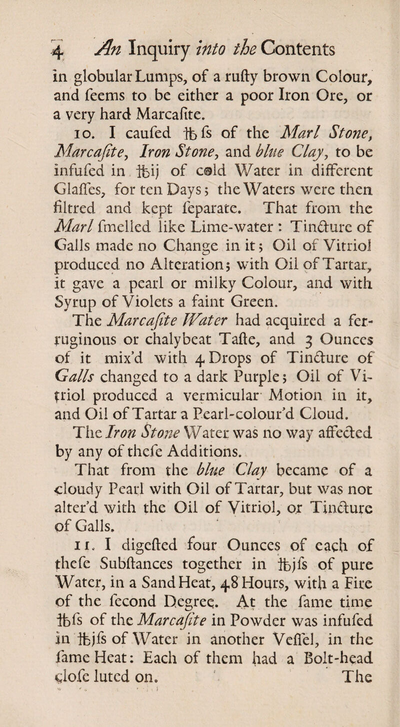 in globular Lumps, of a rufty brown Colour, and feems to be either a poor Iron Ore, or a very hard Marcafite. 10. I caufed fofs of the Marl Stone, Marcafite, Iron Stone, and blue Clay, to be infufed in ibij of cold Water in different Gaffes, for ten Days; the Waters were then filtred and kept feparate. That from the Marl fmelied like Lime-water : Tin&ure of Galls made no Change in it; Oil of Vitriol produced no Alteration; with Oil of Tartar, it gave a pearl or milky Colour, and with Syrup of Violets a faint Green. The Marcafite Water had acquired a fer¬ ruginous or chalybeat Tafte, and 3 Ounces of it mix’d with 4 Drops of Tin&ure of Galls changed to a dark Purple; Oil of Vi¬ triol produced a vermicular Motion in it, and Oil of Tartar a Pearl-colour’d Cloud. The Iron Stone Water was no way affected by any of thefe Additions. That from the blue Clay became of a cloudy Pearl with Oil of Tartar, but was not alter’d with the Oil of Vitriol, or Tin&ure of Galls, 11. I digefted four Ounces of each of thefe Subftances together in ifojfs of pure Water, in a Sand Heat, 48 Hours, with a Fire of the lecond Degree. At the fame time ifefs of the Marcafite in Powder was infufed in ibjfs of Water in another Veffel, in the fame Heat: Each of them had a Bolt-head clofe luted on. The