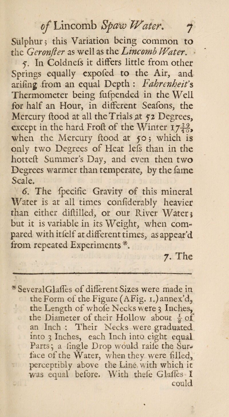 Sulphurs this Variation being common to the Geronfter as well as the Lincomb Water. f. In Coldnefs it differs little from other Springs equally expofed to the Air, and arifing -from an equal Depth : iFahrenheit’s Thermometer being fufpended in the Well for half an Hour, in different Seafons, the Mercury flood at all the Trials tf fz Degrees, except in the hard Froft of the Winter ijj§, when the Mercury flood at 50 5 which is only two Degrees of Heat lefs than in the hotteft Summers Day, and even then two Degrees warmer than temperate, by the fame Scale, 6. The fpecific Gravity of this mineral Water is at all times confiderably heavier than either diftilled, or our River Waters but it is variable in its Weight, when com¬ pared withitfelf at different times, as appear’d from repeated Experiments 7. The * SeveralGlaffes of different Sizes were made in the Form of the Figure (AFig, i.) annex'd, the Length of whofe Necks were 3 Inches, the Diameter of their Hollow about j of an Inch : Their Necks were graduated into 3 Inches, each Inch into eight equal Parts; a Angle Drop would raife the Sur* face of the Water, when they were filled, perceptibly above the Line, v/ith which it was equal before. With thefe Glafies I could