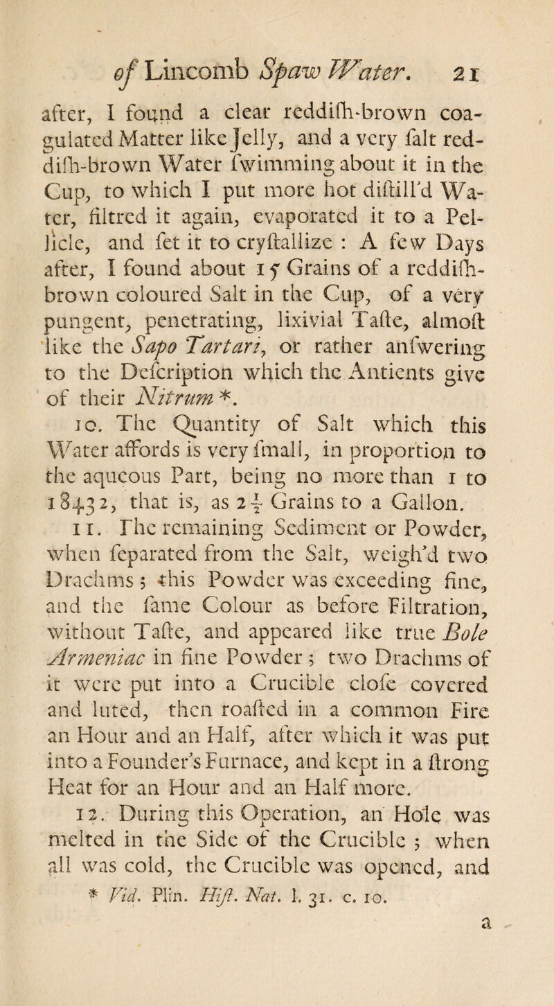 after, I found a clear rcddiftvbrown coa¬ gulated Matter like jelly, and a very fait red- difh-brown Water Swimming about it in the Cup, to which I put more hot diftilfd Wa¬ ter, filtred it again, evaporated it to a Pel¬ licle, and fet it to cryftallize : A few Days after, I found about i f Grains of a rcddifti- brown coloured Salt in the Cup, of a very pungent, penetrating, lixivia! Tafte, almoft like the Sapo Tartar/, or rather anfwering to the Description which the Antients give of their Nitrum *. ic. The Quantity of Salt which this Water affords is very ftnali, in proportion to the aqueous Part, being no more than i to 18432, that is, as i\ Grains to a Gallon. 11. The remaining Sediment or Powder, when feparated from the Salt, weigh'd two Drachms ; this Powder was exceeding fine, and the fame Colour as before Filtration, without Tafte, and appeared like xmc Bole Armeniac in fine Powder ; two Drachms of it were put into a Crucible ciofe covered and luted, then roafted in a common Fire an Hour and an Half, after which it was put into a Founder’s Furnace, and kept in a ftronu Heat for an Hour and an Half more. 12. During this Operation, an Hole was melted in the Side of the Crucible 5 when all was cold, the Crucible was opened, and * Vid. Plfn. HIJi. Nat. 1. 31. c. 10. a
