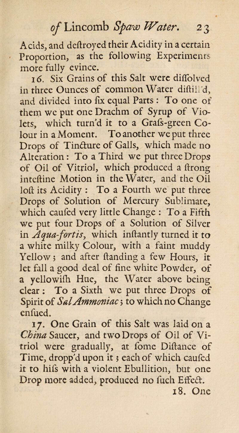 Acids, and deftroyed their Acidity in a certain Proportion, as the following Experiments more fully evince. 16. Six Grains of this Salt were diflolved in three Ounces of common Water diftilPd, and divided into fix equal Parts : To one of them we put one Drachm of Syrup of Vio¬ lets, which turn'd it to a Grafs-green Co¬ lour in a Moment. To another we put three Drops of Tindure of Galls, which made no Alteration: To a Third we put three Drops of Oil of Vitriol, which produced a ftrong inteftine Motion in the Water, and the Oil loft its Acidity : To a Fourth we put three Drops of Solution of Mercury Sublimate, which caufed very little Change : To a Fifth we put four Drops of a Solution of Silver in Aqua-fort is, which inftantly turned it to a white milky Colour, with a faint muddy Yellow; and after (landing a few Hours, it let fall a good deal of fine white Powder, of a yellowifh Hue, the Water above being dear: To a Sixth we put three Drops of Spirit of Sal Ammoniac; to which no Change enfucd. 17. One Grain of this Salt was laid on a China Saucer, and two Drops of Oil of Vi¬ triol were gradually, at feme Diftance of Time, dropp'd upon it 5 each of which caufed it to hifs with a violent Ebullition, but one Drop more added, produced no fuch Effeft. 18. One