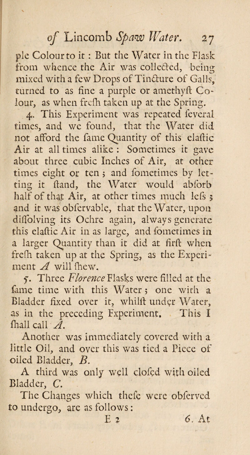 pie Colour to it : But the Water in the Flask from whence the Air was collefted, being mixed with a few Drops of Tinfture of Galls, turned to as fine a purple or amethyft Co¬ lour, as when frefh taken up at the Spring. 4. This Experiment was repeated feveral times, and we found, that the Water did not afford the fame Quantity of this elaftic Air at all times alike : Sometimes it gave about three cubic Inches of Air, at other times eight or ten 5 and fometimes by let¬ ting it hand, the Water would abforb half of that Air, at other times much lefs 5 and it was obfervable, that the Water, upon diffolving its Ochre again, always generate this elaftic Air in as large, and fometimes in a larger Quantity than it did at firft when frefh taken up at the Spring, as the Experi¬ ment A will {hew. y. Three Florence Flasks were filled at the fame time with this Water 5 one with a Biadder fixed over it, whilft under Water, as in the preceding Experiment. This I {hall call A. Another was immediately covered with a little Oil, and over this was tied a Piece of oiled Bladder, B. A third was only well clofed with oiled Bladder, C. The Changes which thefe were obferved to undergo, are as follows: E z 6. At