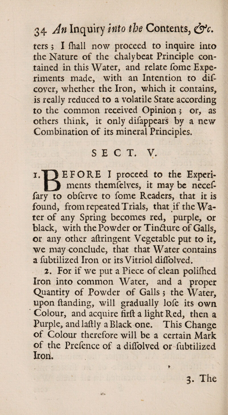 ters 5 I fhall now proceed to inquire into the Nature of the chalybeat Principle con¬ tained in this Water, and relate fome Expe¬ riments made, with an Intention to dif~ cover, whether the Iron, which it contains, is really reduced to a volatile State according to the common received Opinion > or, as others think, it only difappears by a new Combination of its mineral Principles. SECT. V. • i/DBFORE I proceed to the Experi* [j ments themfelves, it may be necef- fary to obferve to fome Readers, that it is found, from repeated Trials, that if the Wa¬ ter of any Spring becomes red, purple, or black, with the Powder or Tincture of Galls, or any other aftringent Vegetable put to it, we may conclude, that that Water contains a fubtilized Iron or its Vitriol diffolved. 2. For if we put a Piece of clean polifhed Iron into common Water, and a proper Quantity of Powder of Galls 5 the Water, upon ftanding, will gradually lofe its own Colour, and acquire firft a light Red, then a Purple, andlaftly a Black one. This Change of Colour therefore will be a certain Mark of the Prefence of a diffolved or fubtilized Iron!. 3. The