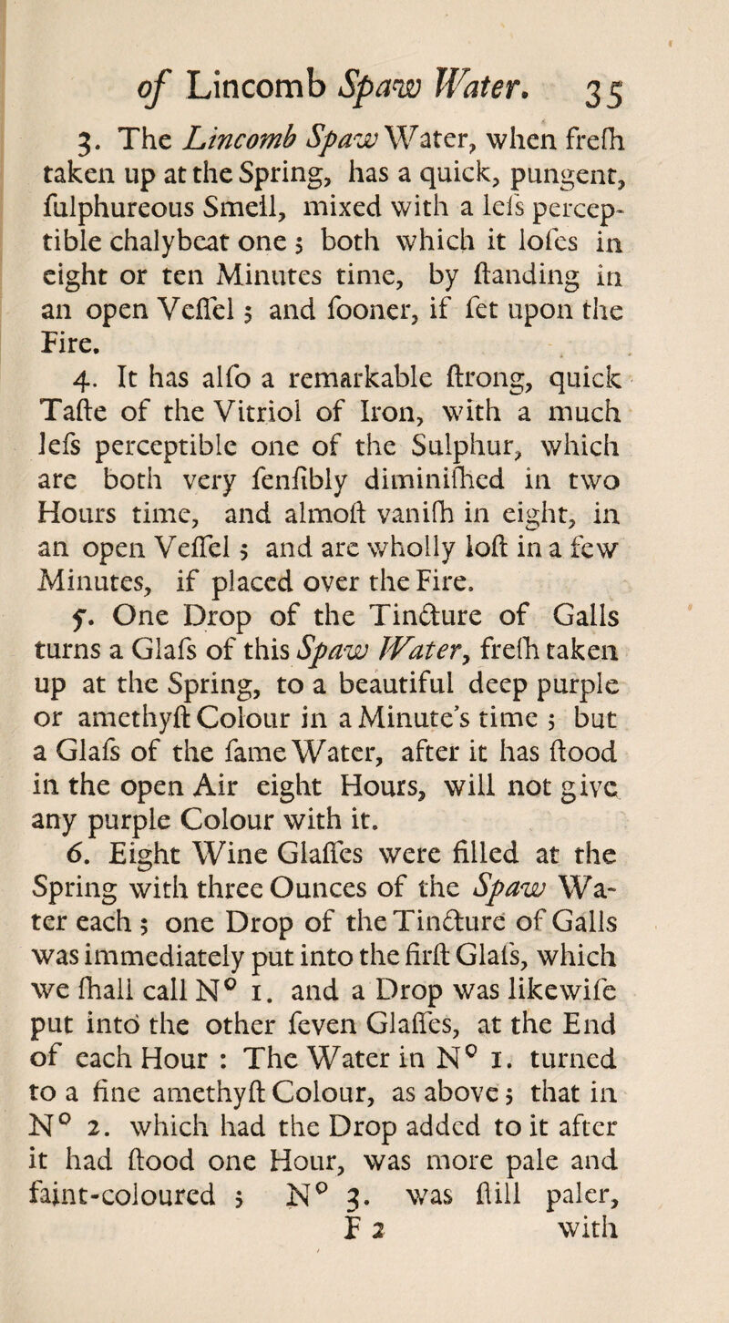 3. The Lincomb Spaw Water, when frefh taken up at the Spring, has a quick, pungent, fulphureous Smeil, mixed with a lels percep¬ tible chalybcat one 5 both which it ioles in eight or ten Minutes time, by Handing in an open Vcflcl $ and fooner, if fet upon the Fire. 4. It has alfo a remarkable ftrong, quick Tafte of the Vitriol of Iron, with a much lefs perceptible one of the Sulphur, which are both very fenfibly diminifhed in two Hours time, and almoft vanifh in eight, in an open Veflel 5 and are wholly ioft in a few Minutes, if placed over the Fire. f. One Drop of the Tindure of Galls turns a Giafs of this Spaw Water, frefh taken up at the Spring, to a beautiful deep purple or amethyft Colour in a Minute’s time 5 but a Giafs of the fame Water, after it has Hood in the open Air eight Hours, will not give any purple Colour with it. 6. Eight Wine Glaffes were filled at the Spring with three Ounces of the Spaw Wa* ter each 5 one Drop of the Tindure of Galls was immediately put into the firft Giafs, which we fhall call NQ 1. and a Drop was like wife put into the other feven Glaffes, at the End of each Hour : The Water in N° 1. turned to a fine amethyft Colour, as above 5 that in K° 2. which had the Drop added to it after it had flood one Hour, was more pale and faint-coloured 5 NQ 3. was flill paler, F 2 with