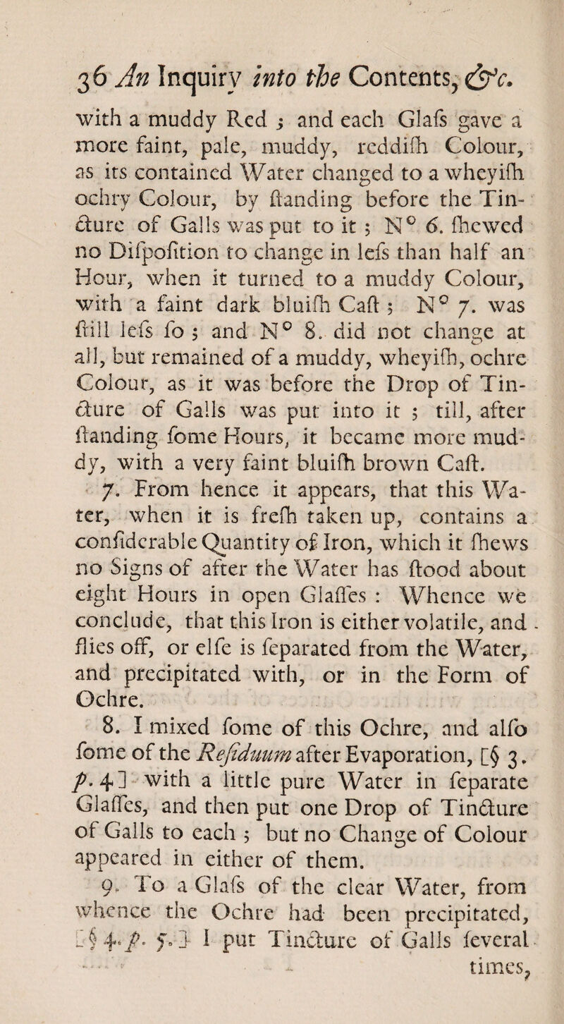 with a muddy Red j and each Glafs gave a more faint, pale, muddy, reddifh Colour, as its contained Water changed to a wheyifh ochry Colour, by {landing before the Tin¬ dure of Galls was put to it 5 N° 6. fhewed no Difpofition to change in lefs than half an Hour, when it turned to a muddy Colour, with a faint dark bluifh Caft 5 N° 7. was frill lefs fo 5 and N° S. did not change at all, but remained of a muddy, wheyifh, ochre Colour, as it was before the Drop of Tin¬ cture of Galls was put into it 5 till, after Handing feme Hours, it became more mud¬ dy, with a very faint bluifh brown Caft. 7. From hence it appears, that this Wa¬ ter, when it is frefh taken up, contains a considerable Quantity of Iron, which it fhews no Signs of after the Water has flood about eight Hours in open Glades : Whence we conclude, that this Iron is either volatile, and flies off, or elfe is feparated from the Water, and precipitated with, or in the Form of Ochre. 8. I mixed fome of this Ochre, and alfo fome of the Refiduum after Evaporation, [§ 3. /. 4] with a little pure Water in feparate Glaffes, and then put one Drop of Tindure of Galls to each 5 but no Change of Colour appeared in either of them. 9. To a Glafs of the clear Water, from whence the Ochre had been precipitated, l § f- i 1 put Tindure of Galls feveral ••••’ - times.
