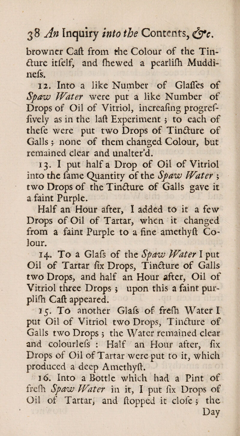 browner Caft from the Colour of the Tin¬ cture itfelf, and (hewed a pearlifh Muddi- nefs. 12. Into a like Number of Glafies of > Spaw Water were put a like Number of Drops of Oil of Vitriol, increafing progref- fively as in the laft Experiment 5 to each of thefe were put two Drops of TinCture of Galls 5 none of them changed Colour, but remained clear and unalter d. 13. I put half a Drop of Oil of Vitriol into the fame Quantity of the Spaw Water > two Drops of the Tindure of Galls gave it a faint Purple. Half an Hour after, I added to it a few Drops of Oil of Tartar, when it changed from a faint Purple to a fine amethyft Co¬ lour. 14. To a Glafs of the Spaw Water I put Oil of Tartar fix Drops, Tincture of Galls two Drops, and half an Hour after, Oil of Vitriol three Drops 5 upon this a faint pur- plifh Caft appeared. 15. To another Glafs of frefh Water I put Oil of Vitriol two Drops, Tinfture of Gails two Drops 5 the Water remained clear and coiourlefs : Half an Hour after, fix Drops of Oil of Tartar were put to it, which produced a deep Amethyft. 16. Into a Bottle which had a Pint of frefh Spaw Water in it, I put fix Drops of Oil of Tartar, and flopped it clofe 5 the Day