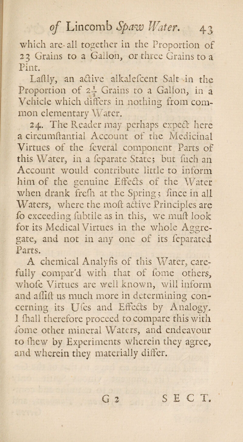 which arc-all together in the Proportion of 23 Grains to a Gallon, or three Grains to a Pint. Partly, an adive alkalefcent Salt in the Proportion of 2-i Grains to a Gallon, in a Vehicle which differs in nothing from com¬ mon elementary Water. 24. The Reader may perhaps exped here a circumftantial Account of the Medicinal Virtues of the feveral component Parts of this Water, in a feparate State; but Rich an Account would contribute little to inform him of the genuine Effeds of the Water when drank frefli at the Spring; fince in all Waters, where the moft aciive Principles are fo exceeding fubtiie as in this, we mail look for its Medical Virtues in the whole Aug re- gate, and not in any one of its feparated Parts. A chemical Analyfis of this Water, care¬ fully compar'd with that of feme others, whofe Virtues are well known, will inform and affiil us much more in determining con¬ cerning its IJfes and Effeds by Analogy. I fhall therefore proceed to compare this with dome other mineral Waters, and endeavour to fhew by Experiments wherein they agree, and wherein they materially differ. SEC T.