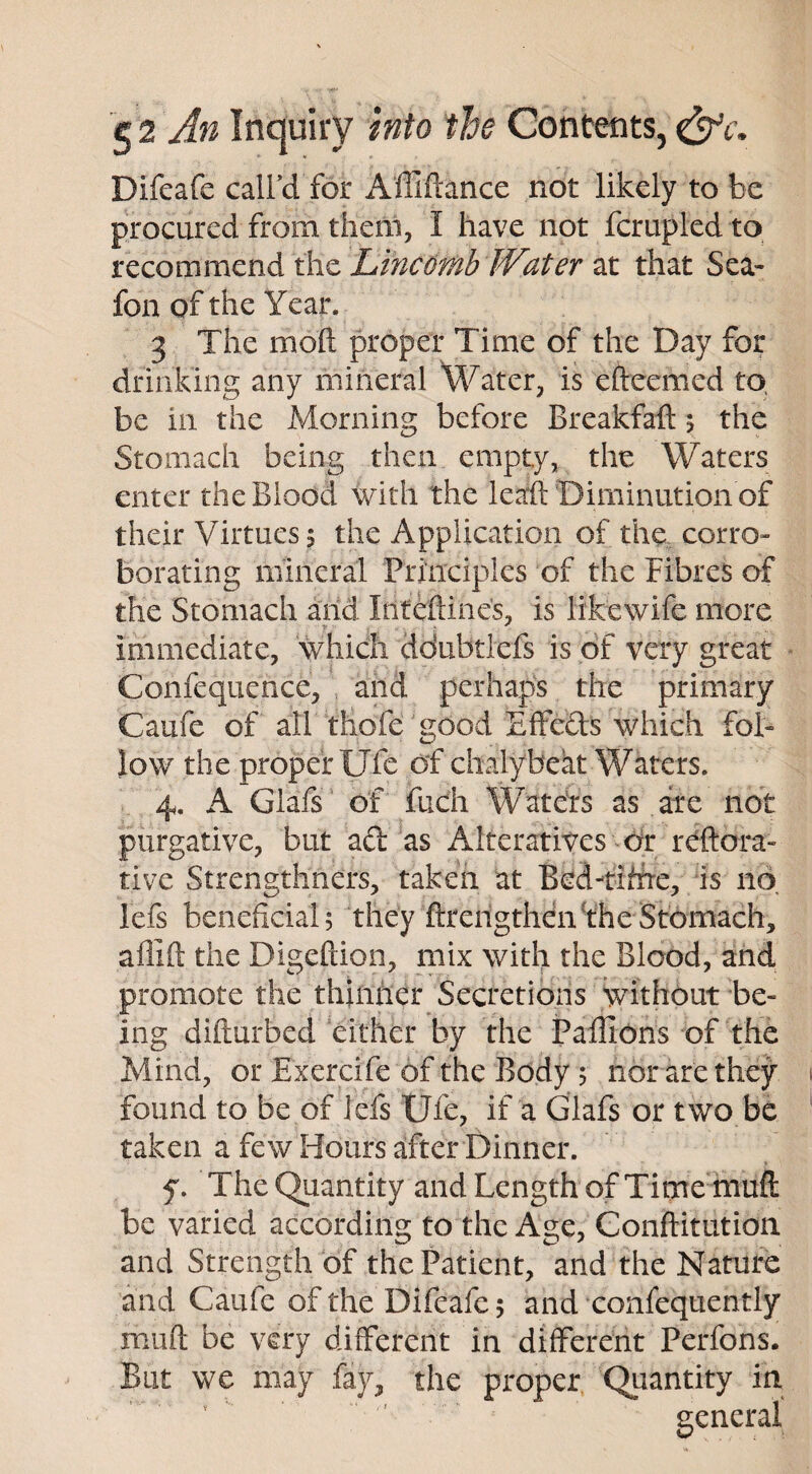 Difeafe call’d for Affiftance not likely to be procured from them, 1 have not fcrupled to recommend the Lmcomb Water at that Sea- fon of the Year. 3 The molt proper Time of the Day for drinking any mineral Water, is efteemed to, be in the Morning before Breakfaft 5 the Stomach being then empty, the Waters enter the Blood with the leaft Diminution of their Virtues 5 the Application of the corro¬ borating mineral Principles of the Fibres of the Stomach arid Irifeftine's, is likewife more immediate, which ddubtlefs is of very great Confequence, and perhaps the primary Caufe of all thofe good Effeds which fol¬ low the proper Ufe of chalybeat Waters. 4. A Glafs of fuch Waters as are not purgative, but ad as Alteratives or reftora- rive Strengthners, taken at Bed-tihre, is no, lefs beneficial; they ftrengthen the Stomach, affift the Digeftion, mix with the Blood, and promote the thinner Secretions without be¬ ing difturbed either by the Paflions of the Mind, or Exercife of the Body; nor are they found to be of lefs Ufe, if a Glafs or two be taken a few Hours after Dinner. f. The Quantity and Length of Time muff be varied according to the Age, Conftitution and Strength of the Patient, and the Nature and Caufe of the Difeafe; and confequently muft be very different in different Perfons. But we may fay, the proper Quantity in  - general