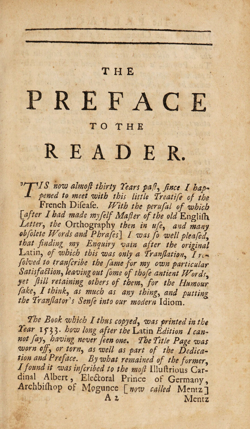 THE P R E F A C T O T H E READER. 3^fl$ now almoft thirty Tears paff fines / hap- J. pened to meet with this little Treatife of the French Difeafe. With the perufal of which {after I had made myfelf Mafter of the old Engliffi Let ter i the Ortnography then in ufe, and many obfolete Wirds and Phrafes~\ 1 was fo well plea fed, that finding my Enquiry vain after the original Latin, of which this was only a Tranflation, / re* folded to tranfcribe the fame for my own particular Satisfaction, leaving out fome of thofe ant lent Words, yet fiill retaining others of them, for the Clamour fake, I think, as much as any things and putting the Tranfiators Senfe into our modern Idiom. The Book which I thus copyed, was printed in the Tear iy'JJ. how long after the Latin Edition lcan¬ not fay, having never feen one* The Title Page was worn off, or torn, as well as part of the Dedica¬ tion and Preface. By what remained of the f ormer, I found it was infcribed to the moft Illuftrious Car- dinal Albert, Electoral Prince of Germany, Archbifhop of Mogunce [ now called Mentz] A z Mentz