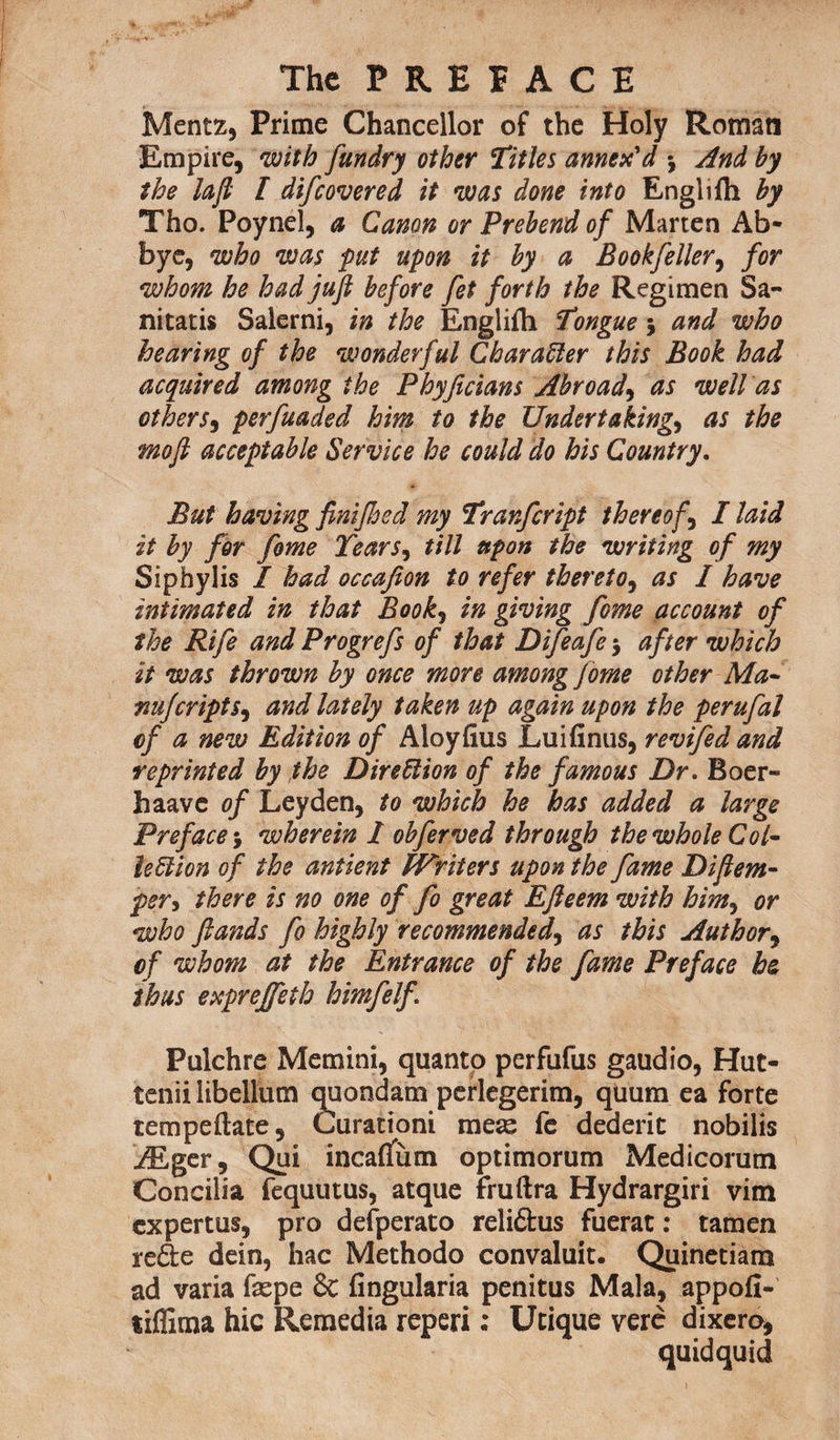 Mentz, Prime Chancellor of the Holy Roman Empire, with [undry other Titles annex'd •, And by the la ft I difcovered it was done into Englifh by Tho. Poynel, a Canon or Prebend of Marten Ab- byc, who was put upon it by a Bookfeller, for whom he had juft before fet forth the Regimen Sa- nitatis Salerni, in the Englifh Tongue j and who hearing of the wonderful Character this Book had acquired among the Phyficians Abroad, as well as others, perfuaded him to the Undertakings as the mo ft acceptable Service he could do his Country. But having finifhed my Tranfcript thereof, I laid it by for fome Tears, till upon the writing of my Siphylis / had occafion to refer thereto, as I have intimated in that Books in giving fome account of the Rife and Progrefs of that Difeafe $ after which it was thrown by once more among fome other Ma- nufcriptSs and lately taken up again upon the perufal of a new Edition of Aloyfius Luifinus, revifed and reprinted by the Direction of the famous Dr. Boer- haave of Leyden, to which he has added a large Preface j wherein I obferved through the whole Col~ left ion of the antient fVriters upon the fame Diftem- pers there is no one of fo great Efteem with hints or who ftands fo highly recommendeds as this Authors cf whom at the Entrance of the fame Preface he thus exprejfeth himfelf. Pulchre Memini, quanto perfufus gaudio, Hut- tenii libellum quondam perlegerim, quum ea forte tempeftate, Curationi meae fe dederic nobilis ./Eger, Qui incaflum optimorum Medicorum Concilia fequutus, atque fruftra Hydrargiri vim expertus, pro defperato reli&us fuerat: tamen rede dein, hac Methodo convaluit. Quinetiam ad varia faspe & fingularia penitus Mala, appofi- tiffima hie Remedia reperi; Ucique vere dixero, quidquid