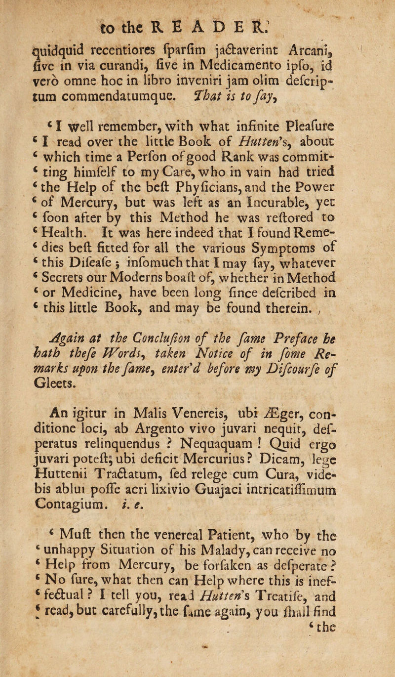 quidquid recentiores fparfim ia&averint Arcani, five in via curandi, five in Medicamento ipfo, id vero omns hoc in libra inveniri jam olitn deferip- tum commendatumque. That is to fay, 4 I well remember, with what infinite Pleafure 6 I read over the little Book of Hutten's, about 4 which time a Perfon of good Rank was commit- 4 ting himfelf to my Care, who in vain had tried 4 the Help of the beft Phyficians, and the Power 4 of Mercury, but was left as an Incurable, yet 4 foon after by this Method he was reftored to 4 Health. It was here indeed that I found Reme- 4 dies beft fitted for all the various Symptoms of 4 this Difeafe 5 inforauch that I may fay, whatever 4 Secrets our Moderns boaft of, whether in Method 4 or Medicine, have been long fince deferibed in 4 this little Book, and may be found therein. , Again at the Conclufion of the fame Preface he hath thefe Words, taken Notice of in fome Re¬ marks upon the fame, enter'd before my Difcourfe of Gleets. An igitur in Malis Venereis, ubi /Eger, con- ditione loci, ab Argento vivo juvari nequir, def- peratus relinquendus ? Nequaquam ! Quid ergo juvari poteft; ubi deficit Mercurius ? Dicam, lege Huttenii Tradlatum, fed relege cum Cura, vide- bis ablui pofie acri lixivio Guajaci intricatiffimum Contagium. i. e. 4 Muft then the venereal Patient, who by the 4 unhappy Situation of his Malady, can receive no 4 Help from Mercury, be forfaken as defperate ? 4 No fare, what then can Help where this is inef- 4 fe&ual ? I tell you, read Hut ten's Treatife, and 4 read, but carefully, the Cine again, you fhall find 4 the