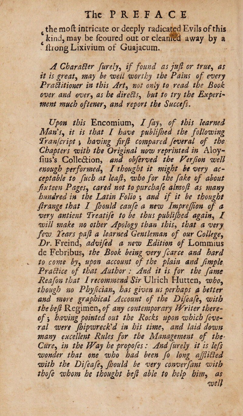 the mod intricate or deeply radicated Evils of this kind, may be fcoured out or clearittfi away by a ihong Lixivium of Guajacum. A Char after furely, if found as juft or true, as it is greats may be well worthy the Pains of every Praftitioner in this Art, not only to read the Book over and over, as he dir efts, but to try the Experi¬ ment much oftener, and report the Succefs. Upon this Encomium, I fay, of this learned Man's, /V /to / publijhed the following Tranfcript j having firft compared feveral of the Chapters with the Original now reprinted in Aloy- fius’s Collection, and obferved the Ferfion well enough performed, I thought it might be very ac¬ ceptable to fuch at leaft, who for the fake of about fix teen Pages3 cared not to pur chafe almoft as many hundred in the Latin Folio 5 and if it be thought ftrange that I Jhould caufe a new Impreftion of a very antient Treatife to be thus publiftoed again, / will make no other Apology than this, that a very few1 Tears paft a learned Gentleman of our College, Dr. Freind, advifed a new Edition of Lommius de Febribus, the Book being very fcarce and hard to come by) upon account of the plain and fimple Praftice of that Author : And it is for the fame Reafonthat I recommend Sir Ulrich Hutten, who, though no Phyfician, has given us perhaps a better and more graphical Account of the Difeafe, with the heft Regimen, 0/' any contemporary Writer there¬ of; having pointed out the Rocks upon which feve¬ ral were Jhipwreck'd in his time, and laid down many excellent Rules for the Management of the> Cure, in the Way he propofes: And furely it is lefs wonder that one who had been fo long afflifted with the Difeafe, jhould be very converfant with thofe whom he thought heft able to help him, as