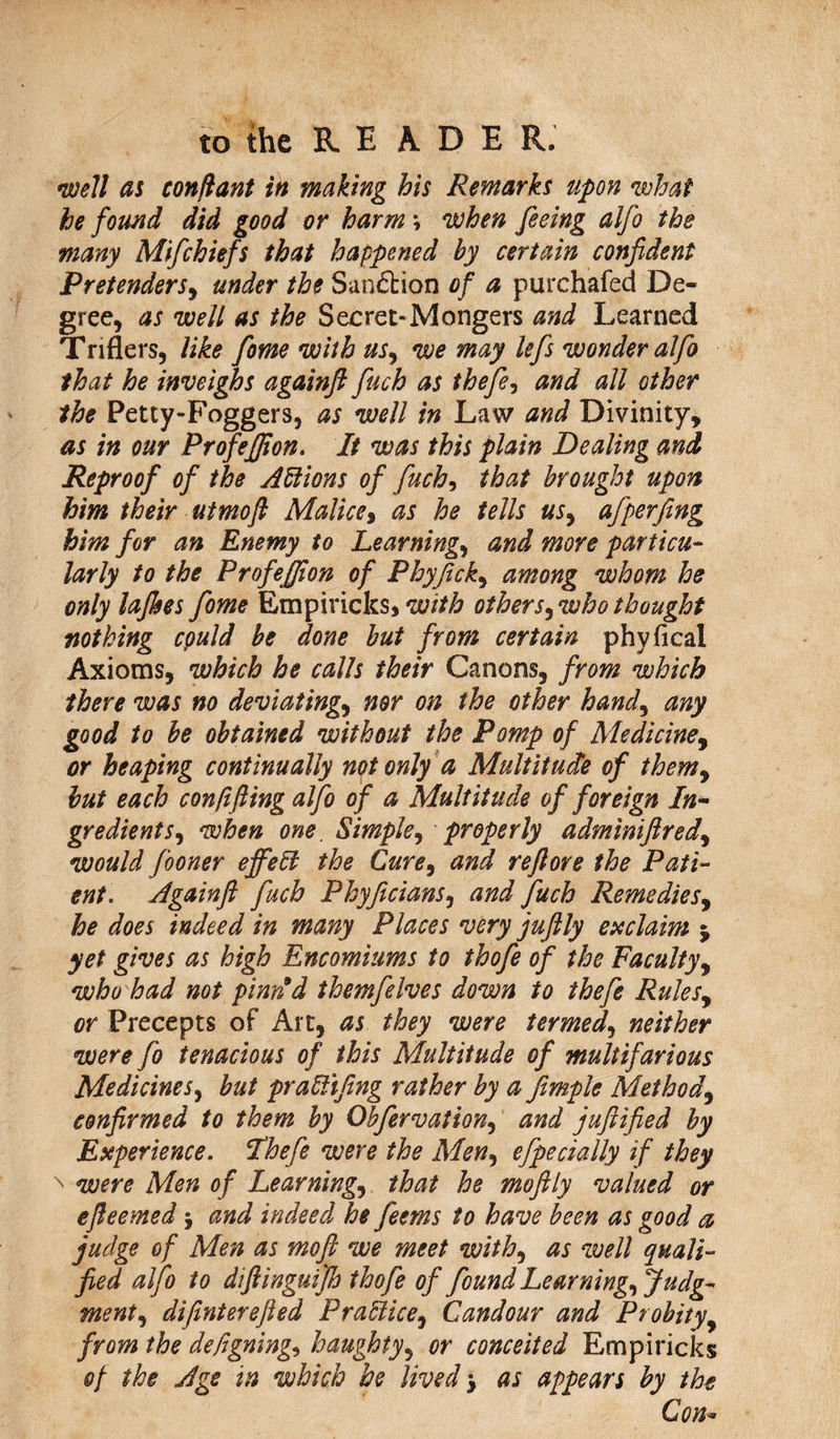 well as conftant in making his Remarks upon what he found did good or harm \ when feeing alfo the many Mifchiefs that happened by certain confident Pretenders, under the Sanction of a purchafed De¬ gree, as well as the Secret*Mongers and Learned Triflers, like fome with us, we may lefs wonder alfo that he inveighs againfl fuch as thefe, and all other the Petty-Foggers, as well in Law and Divinity, as in our Profejffion. It was this plain Dealing and Reproof of the Actions of fuch, that brought upon him their utmoft Malice, as he tells us, afperfing him for an Enemy to Learnings and more particu¬ larly to the Profeffion of Phyfick, among whom he only lafhes fome Empiricks, with others, who thought nothing cpuld be done but from certain phyfical Axioms, which he calls their Canons, from which there was no deviating> nor on the other hand, any good to be obtained without the Pomp of Medicine, or heaping continually nptonly a Multitude of them, but each con lifting alfo of a Multitude of foreign In¬ gredients, when one. Simple, properly adminiftred, would fooner effeH the Cure, and reftore the Pati¬ ent. Againfl fuch Phyficians, and fuch Remedies, he does indeed in many Places very juftly exclaim % yet gives as high Encomiums to thofe of the Faculty, who had not pintfd themfelves down to thefe Rules, or Precepts of Art, as they were termed, neither were fo tenacious of this Multitude of multifarious Medicines, but praUifing rather by a fimple Method, confirmed to them by Obfervation, and juftified by Experience. Thefe were the Men, efpecially if they x were Men of Learnings that he moftly valued or efteemed $ and indeed he feems to have been as good a judge of Men as moft we meet with, as well quali¬ fied alfo to diftinguifb thofe of found Learning, Judg¬ ment, difinterefted Practice, Candour and Probity, from the de/igning, haughty, or conceited Empiricks op the Age in which be lived > as appears by the Con*