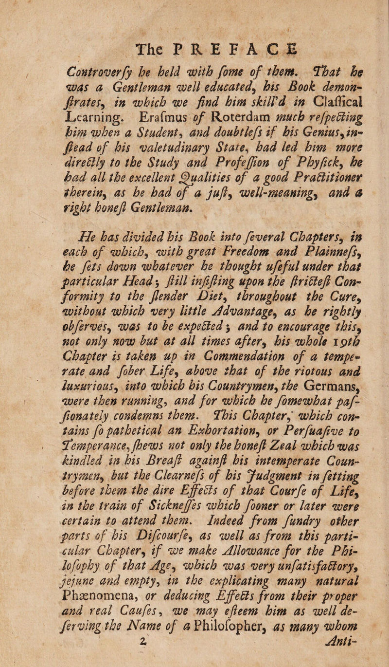 The P R E F A C E Controverfy he held with fome of them. That he was a Gentleman well educated, his Book demon- ft rates, in which we find him skill'd in Claffical Learning. Erafmus of Roterdam much refpe fling him when a Student, and doubtlefs if his Genius,in- fiead of his valetudinary State, had led him more direflly to the Study and Profefiion of Phyfick, he had all the excellent Qualities of a good Praflitioner therein, as he had of a juft, well-meaning> and a right honeft Gentleman. He has divided his Book into feveral Chapters, in each of which, with great Freedom and Plainnefs, he fets down whatever he thought ufeful under that particular Head ft ill infifiing upon the ftrifleft Con- formity to the flender Diet, throughout the Cure, without which very little Advantage, as he rightly obferves, was to be expefled 5 and to encourage this, not only now hut at all times after, his whole 19th Chapter is taken up in Commendation of a tempe¬ rate and fiber Life, above that of the riotous and luxurious, into which his Countrymen, the Germans, were then runnings and for which he fome what pa ft fionately condemns them. This Chapterwhich con¬ tains fo pathetical an Exhortation, or Perfuafive to Temperance, (hews not only the honeft Zeal which was kindled in his Breaft againft his intemperate Coun¬ trymen, but the Clearnefs of his Judgment in fetting before them the dire Effefls of that Courfe of Life, in the train of Sickneffes which fooner or later were certain to attend them. Indeed from fundry other parts of his Difcourfe, as well as from this parti¬ cular Chapter, if we make Allowance for the Phi¬ lofophy of that Age, which was very unfatisfaflory, jejune and empty, in the explicating many natural Phenomena, or deducing Effefls from their proper and real Caufes, we may efteem him as well de¬ fer ving the Name of a Philofopher, as many whom z Anti-