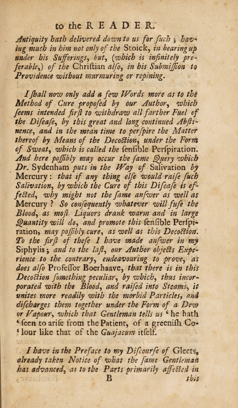 Antiquity hath delivered down to us for fuch j hav¬ ing much in him not only of the Stoick, in hearingup under his Sufferings, but, {which is infinitely pre¬ ferable ,) of the Chriftian alfo$ in his Submiffion to Providence without murmuring or repining. IJhall now only add a few Words more as to the Method of Cure propofed by our Author, which feems intended fir ft to withdraw all farther Fuel of the Difeafe, by this great and long continued Abfti- nence, and in the mean time to perfpire the Matter thereof by Means of the DecoClion, under the Form of Sweat, which is called the fenfible Perfpiration. And here pofftbly may occur the fame Query which Dr. Sydenham puts in the Way of Salivation by Mercury : that if any thing elfe would raife fuch Salivation, by which the Cure of this Difeafe is ef¬ fected, why might not the fame anfwer as well as Mercury ? So confequently whatever will fufe the Blood, as moft Liquors drank warm and in large Quantity will do, and promote this fenfible Perfpi¬ ration, may pofftbly cure, as well as this DecoCiion. To the fir ft of thefe 1 have made anfwer in my Siphylis \ and to the laft, our Author objeCls Expe¬ rience to the contrary, endeavouring to prove, as does alfo Profeflbr Boerhaave, that there is in this DecoCtion fomething peculiar, by which, thus incor¬ porated with the Blood, and raifed into Steams, it unites more readily with the morbid Particles, and difcharges them together under the Form of a Dew or Vapour, which that Gentleman tells us 6 he hath 4 feen to arife from the Patient, of a greenifh Co- 4 lour like that of the Guajacum itfelf. I have in the Preface to my Difcmrfe of Gleets, already taken Notice of what the fame Gentleman has advanced, as to the Parts primarily affeCled in