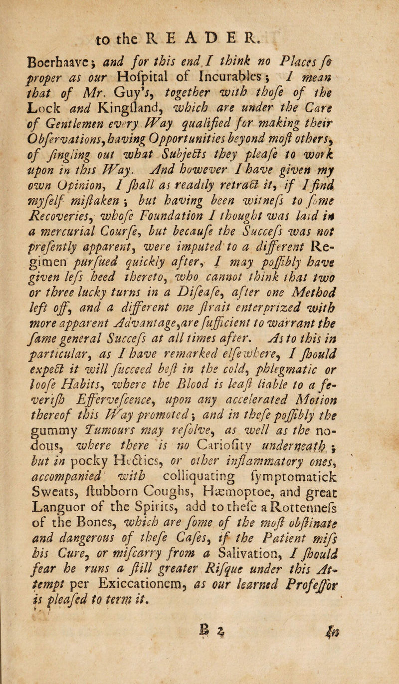 Bocrhaavc> and for this end I think no Places fio proper as our Hofpital of Incurables •, 1 mean that of Mr. GuyV, together with thofe of the Lock and KingHand, which are under the Care of Gentlemen evry Way qualified for making their Obfirvat ions, having Opportunities beyond moft others, of fingiing out what Subjects they pleafe to work upon in this Way. And however I have given my own Opinion, I fhall as readily retrain it, if 1 find my fie If rniftaken \ but having been witnefs to fiome Recoveries, whofe Foundation I thought was la>d in a mercurial Courfie, but becaufie the Succefis was not prefiently apparent, were imputed to a different Re¬ gimen purfiued quickly after, I may poffibly have given lefis heed thereto, who cannot think that two or three lucky turns in a Difieafe, after one Method left off, and a different one Jlraii enterpnzed with more apparent Advantage,are fufficient to warrant the fame general Succefis at all times after. As to this in particular, as 1 have remarked el fie where, 1 Jhould expett it will fiucceed beft in the cold, phlegmatic or loofie Habits, where the Blood is leaf liable to a fe- verijh Efferveficence, upon any accelerated Motion thereof this Way promoted \ and in the fie poffibly the gummy Tumours may refolve, as well as the no¬ tions, where there is no Oririobty underneath -f but in pocky He&amp;ics, or ether inflammatory ones, accompanied with coliiquating fympromatick Sweats, ftubborn Coughs, Hicmoptoe, and great Languor of the Spirits, add tothefe aRottennefs of the Bones, which are florae of the mefi obftinate and dangerous of thefie Cafes, if the Patient mifis his Cure, or mificarry from a Salivation, / Jhould fear he runs a ftill greater Rifique under this At- tempt per Exiccationem, as our learned Profeffor is pleafisd to term it. &amp;