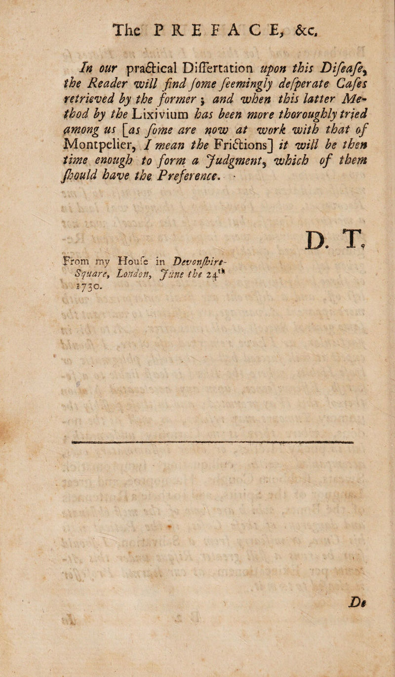 The PREFACE, &amp;c. In our pradical DilFertation upon this Difeafe, the Reader will find Jome feemingly defperate Cafes retrieved by the former ; and when this latter Me¬ thod by the Lixivium has been more thoroughly tried among us [as fome are now at work with that of Montpelier, / mean the Fri&amp;ions] it will be then time enough to form a Judgment5 which of them fijould have the Preference. * D From my Houfe in Devonfljin- Square, London, June the 24-tk 1730, JD$