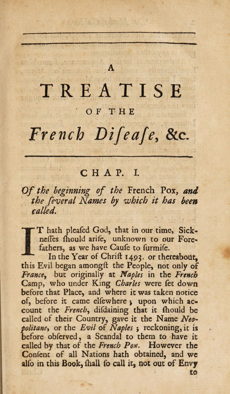 A TREATISE O F T H E French Difeafe, See. CHAP. I. Of the beginning of the French Pox, and the feveral Names by which it has been called. T hath pleafed God, that in our time. Sick* nefTes rfiould arife, unknown to our Fore¬ fathers, as we have Caufe to furmife. In the Year of Chrift 1493. or thereabout, this Evil began amongft the People, not only of prance, but originally at Naples in the French Camp, who under King Charles were fet down before that Place, and where it was taken notice of, before it came elfewhere j upon which ac¬ count the French, difdaining that it fhould be called of their Country, gave it the Name Neo- politane, or the Evil of Naples ; reckoning, it is before obferved, a Scandal to them to have it called by that of the French Pox. However the Confent of all Nations hath obtained, and we alfo in this Book, fhall fo call it, not out of Envy to V