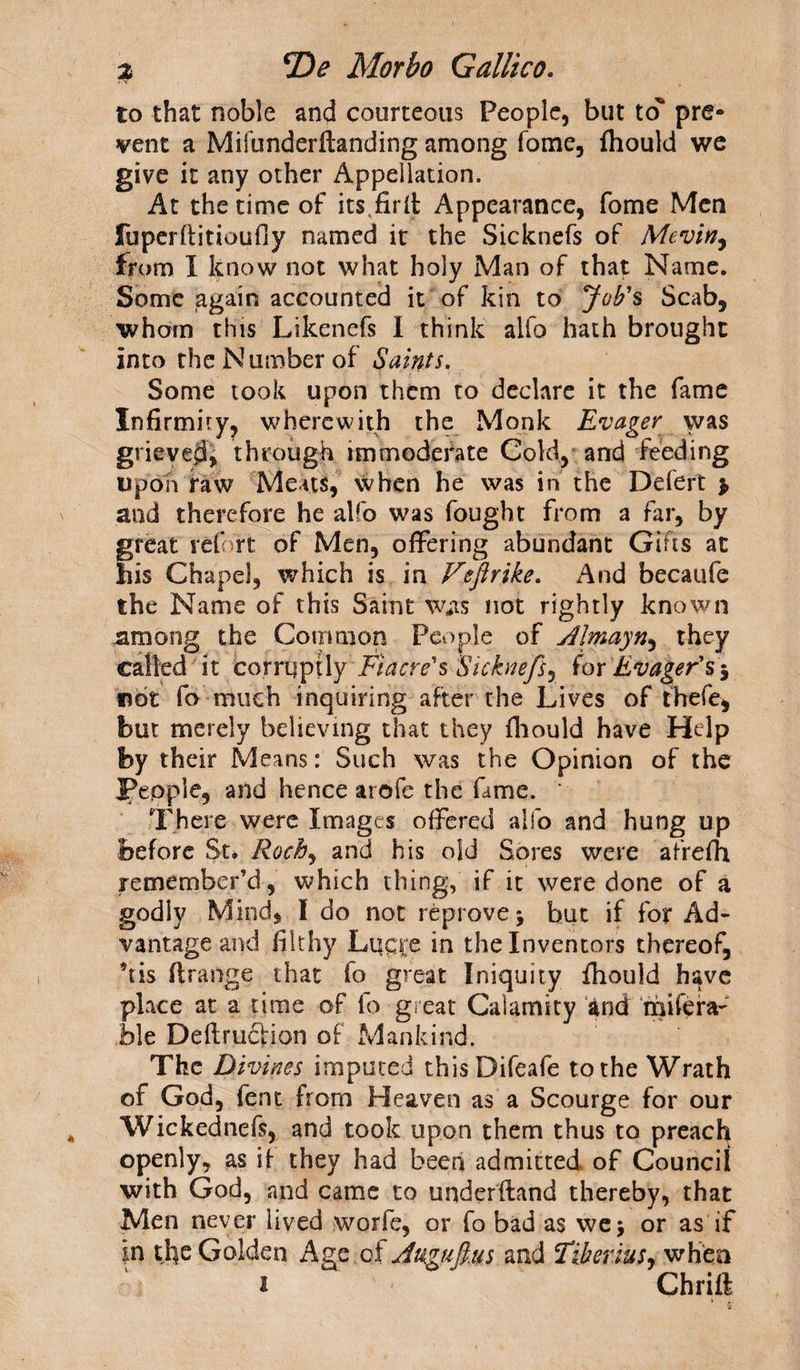 to that noble and courteous People, but to pre¬ vent a Mifunderftanding among fome, fhould we give it any other Appellation. At the time of its fir it Appearance, fome Men fuperftitioufiy named it the Sicknefs of Mevin, from I know not what holy Man of that Name. Some again accounted it of kin to Job's Scab, whom this Likenefs I think alfo hath brought into the Number of Saints. Some took upon them to declare it the fame Infirmity, wherewith the Monk Evager was grieved, through immoderate Cold, and feeding upon raw Meats, when he was in the Defert > and therefore he alfo was fought from a far, by great ref rt: of Men, offering abundant Gift's at his Chapel, which is in Fefirike. And becaufe the Name of this Saint Was not rightly known among the Common People of AJmayn, they called it corruptly Fiacre's Sicknefs, for Evager's 5 not fo much inquiring after the Lives of thefe, but merely believing that they fhould have Help by their Means: Such was the Opinion of the People, and hence arofe the fame. ‘ There were Images offered alfo and hung up before St* Roch, and his old Sores were afrefh remember’d, which thing, if it were done of a godiy Mind, I do not reprove * but if for Ad¬ vantage and filthy Luqre in the Inventors thereof, *tis flrange that fo great Iniquity fhould have place at a time of fo great Cal amity and mifera- ble Deflruction of Mankind. The Divines imputed thisDifeafe to the Wrath of God, fent from Heaven as a Scourge for our Wickednefe, and took upon them thus to preach openly, as if they had been admitted of Council with God, and came to underftand thereby, that Men never lived worfe, or fo bad as we 5 or as if in the Golden Age of Angufus and Tiberius, when 1 Chrift